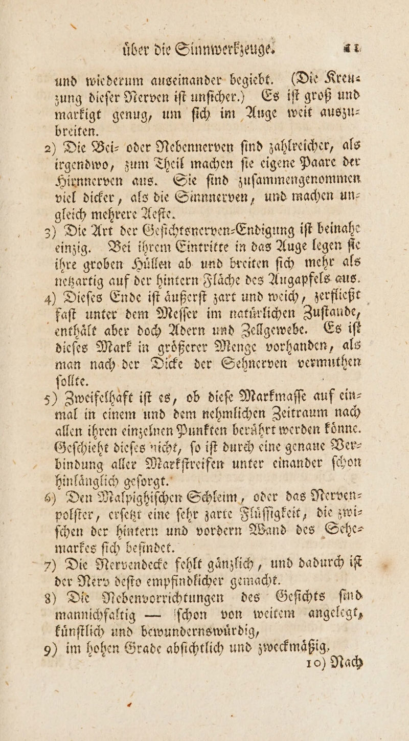 und wiederum auseinander begiebt. (Die Kreu⸗ zung dieſer Nerven iſt unſicher.) Es iſt groß und markigt genug, um ſich im Auge weit auszu⸗ breiten. | | 2) Die Bei- oder Nebennerven find zahlreicher, als irgendwo, zum Theil machen ſie eigene Paare der Hirnnerven aus. Sie ſind zuſammengenommen viel dicker, als die Sinnnerven, und machen un⸗ gleich mehrere Aeſte. 3) Die Art der Geſichtsnerven⸗Endigung iſt beinahe einzig. Bei ihrem Eintritte in das Auge legen ſie ihre groben Huͤllen ab und breiten fi mehr als netzartig auf der hintern Flaͤche des Augapfels aus. 4) Dieſes Ende iſt aͤußerſt zart und weich, zerfließt faſt unter dem Meſſer im naturlichen Zuſtande, enthaͤlt aber doch Adern und Zellgewebe. Es iſt dieſes Mark in groͤßerer Menge vorhanden, als man nach der Dicke der Sehnerven vermuthen ſollte. | 5) Zweifelhaft ift es, ob dieſe Markmaſſe auf ein⸗ mal in einem und dem nehmlichen Zeitraum nach allen ihren einzelnen Punkten beruͤhrt werden koͤnne. Geſchieht dieſes nicht, fo iſt durch eine genaue Ver— bindung aller Markſtreifen unter einander ſchon hinlaͤnglich geſorgt. 6) Den Malpighiſchen Schleim, oder das Nerven⸗ polſter, erſetzt eine ſehr zarte Fluͤſſigkeit, die zwi⸗ ſchen der hintern und vordern Wand des Sehe— markes ſich befindet. 7) Die Nervendecke fehlt gaͤnzlich, und dadurch if der Nerv deſto empfindlicher gemacht. 8) Die Nebenvorrichtungen des Geſichts find mannichfaltig — ſchon von weitem angelegt, kuͤnſtlich und bewundernswuͤrdig, | 9) im hohen Grade abſichtlich und zweckmäßig. 10) Nach