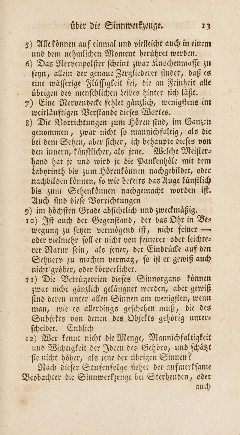 5) Alle koͤnnen auf einmal und vielleicht auch in einem und dem nehmlichen Moment beruͤhret werden. 6) Das Mervenpolſter ſcheint zwar Knochenmaſſe zu ſeyn, allein der genaue Zergliederer findet, daß es eine waͤſſerige Fluͤſſigkeit ſei, die an Feinheit alle . übrigen des menſchlichen Leibes hinter ſich läßt. 7) Eine Mervendecke fehlet gaͤnzlich, wenigſtens im weitlaͤuftigen Verſtande dieſes Wortes. 8) Die Vorrichtungen zum Hoͤren ſind, im Ganzen genommen, zwar nicht fo mannich faltig, als die bei dem Sehen, aber ſicher, ich behaupte dieſes von den innern, kuͤnſtlicher, als jene. Welche Meiſter⸗ hand hat je und wird je die Paukenhoͤle mit dem Labyrinth bis zum Hörenfönnen nachgebildet, oder nachbilden koͤnnen, fo wie bereits das Auge kuͤnſtlich bis zum Sehenkoͤnnen nachgemacht worden iſt. Auch ſind dieſe Vorrichtungen 9) im hoͤchſten Grade abſichtlich und zweckmaͤßig. 10) Iſt auch der Gegenſtand, der das Ohr in Be⸗ wegung zu ſetzen vermoͤgend iſt, nicht feiner — oder vielmehr ſoll er nicht von feinerer oder leichtes rer Natur ſein, als jener, der Eindruͤcke auf den Sehnerv zu machen vermag, ſo iſt er gewiß auch nicht groͤber, oder koͤrperlicher. 11) Die Betruͤgereien dieſes Sinnorgans koͤnnen zwar nicht gaͤnzlich gelaͤugnet werden, aber gewiß ſind deren unter allen Sinnen am wenigſten, wenn man, wie es allerdings geſchehen muß, die des Subjekts von denen des Objekts gehörig unter ſcheidet. Endlich | 12) Wer kennt nicht die Menge, Mannichfaltigkeit und Wichtigkeit der Ideen des Gehoͤrs, und ſchaͤtzt fie nicht höher, als jene der übrigen Sinnen? Nach dieſer Stufenfolge ſiehet der aufmerkſame Beobachter die Sinnwerkzeuge bei Sterbenden, oder auch