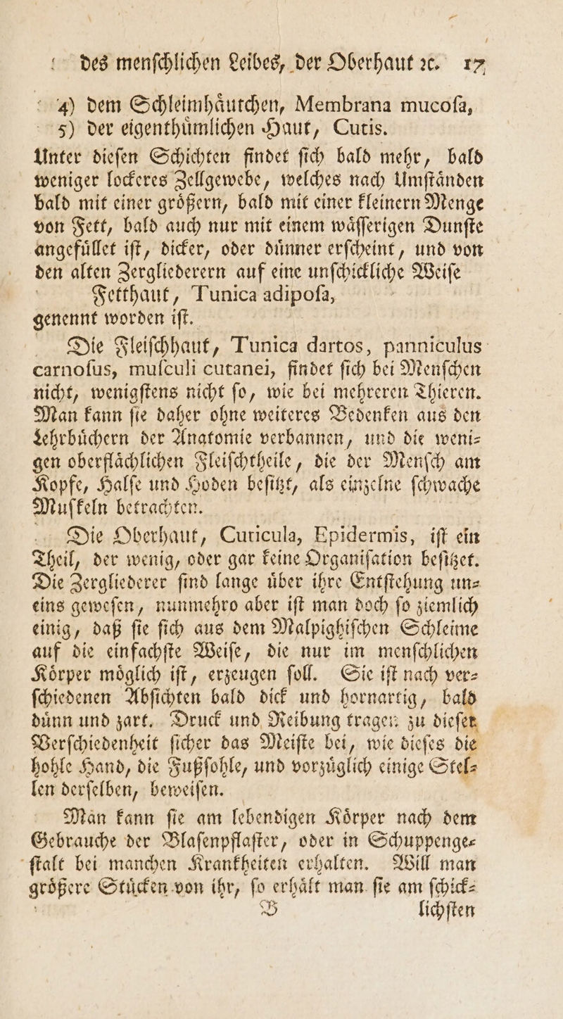 4) dem Schleimhaͤutchen, Membrana mucoſa, 5) der eigenthuͤmlichen Haut, Cutis. Unter dieſen Schichten findet ſich bald mehr, bald weniger lockeres Zellgewebe, welches nach Umſtaͤnden bald mit einer groͤßern, bald mit einer kleinern Menge von Fett, bald auch nur mit einem waͤſſerigen Dunſte angefuͤllet iſt, dicker, oder duͤnner erſcheint, und von den alten Zergliederern auf eine unſchickliche Weiſe | Fetthaut, Tunica adipofa, / genennt worden iſt. Die Fleiſchhaut, Tunica dartos, panniculus carnoſus, muſculi cutanei, findet ſich bei Menſchen nicht, wenigſtens nicht ſo, wie bei mehreren Thieren. Man kann fie daher ohne weiteres Bedenken aus den Lehrbuͤchern der Anatomie verbannen, und die weni⸗ gen oberflaͤchlichen Fleiſchtheile, die der Menſch am Kopfe, Halſe und Hoden beſitzt, als einzelne ſhwache Muffeln betrachten. Die Oberhaut, Cuticula, Epidermis, iſt ein Theil, der wenig, oder gar keine Organiſation beſitzet. Die Zergliederer find lange über ihre Entſtehung uns eins geweſen, nunmehro aber iſt man doch ſo ziemlich einig, daß ſie ſich aus dem Malpighiſchen Schleime auf die einfachſte Weiſe, die nur im menſchlichen Koͤrper moͤglich iſt, erzeugen ſoll. Sie iſt nach ver⸗ ſchiedenen Abſichten bald dick und hornartig, bald duͤnn und zart. Druck und Reibung tragen zu dieſet Verſchiedenheit ſicher das Meiſte bei, wie dieſes die hohle Hand, die Fußſohle, und vorzuͤglich einige Stel⸗ len derſelben, beweiſen. Man kann ſie am lebendigen Koͤrper nach dem Gebrauche der Blaſenpflaſter, oder in Schuppenge— ſtalt bei manchen Krankheiten erhalten. Will man re Stuͤcken von ihr, or erhäft man. fie am ſchick⸗ B lichſten