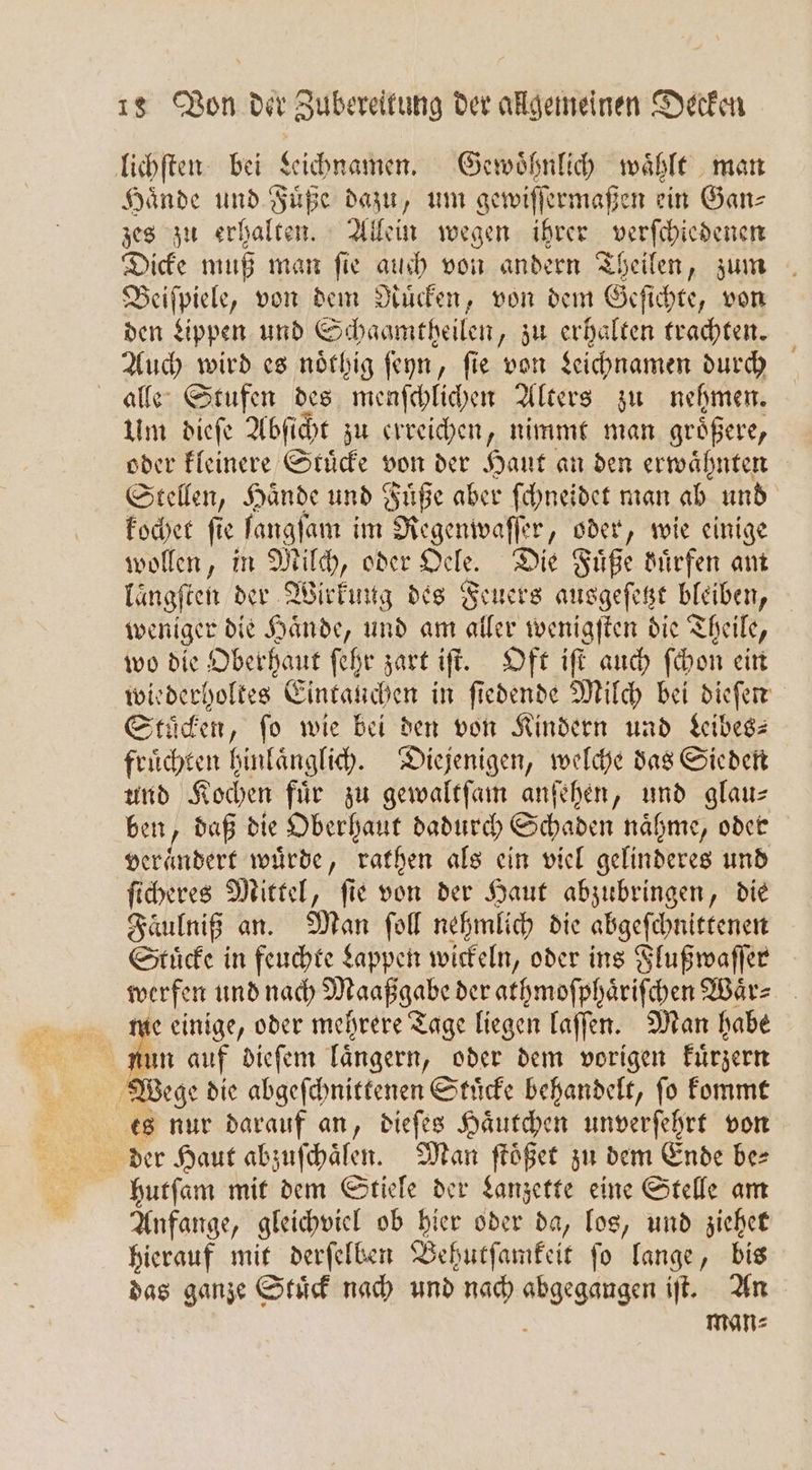 lichſten bei Leichnamen. Gewöhnlih wählt man Hände und Fuͤße dazu, um gewiſſermaßen ein Gans zes zu erhalten. Allein wegen ihrer verſchiedenen Dicke muß man ſie auch von andern Theilen, zum Beiſpiele, von dem Ruͤcken, von dem Geſichte, von den Lippen und Schaamtheilen, zu erhalten trachten. Auch wird es noͤthig ſeyn, ſie von Leichnamen durch alle Stufen des menſchlichen Alters zu nehmen. Um dieſe Abſicht zu erreichen, nimmt man größere, oder kleinere Stuͤcke von der Haut an den erwähnten Stellen, Hande und Füße aber ſchneidet man ab und kochet ſie ſangſam im Regenwaſſer, oder, wie einige wollen, in Milch, oder Oele. Die Füße duͤrfen am laͤngſten der Wirkung des Feuers ausgeſetzt bleiben, weniger die Haͤnde, und am aller wenigſten die Theile, wo die Oberhaut ſehr zart iſt. Oft iſt auch ſchon ein wiederholtes Eintauchen in ſiedende Milch bei dieſen Stuͤcken, fo wie bei den von Kindern und Leibes fruͤchten hinlaͤnglich. Diejenigen, welche das Sieden und Kochen für zu gewaltſam anſehen, und glau— ben, daß die Oberhaut dadurch Schaden naͤhme, oder verändert würde, rathen als ein viel gelinderes und ſicheres Mittel, ſie von der Haut abzubringen, die Faäulniß an. Man ſoll nehmlich die abgeſchnittenen Stuͤcke in feuchte Lappen wickeln, oder ins Flußwaſſer werfen und nach e der athmoſphaͤriſchen Waͤr⸗ me einige, oder mehrere Tage liegen laſſen. Man habe Wege die abgeſchnittenen Stuͤcke behandelt, ſo kommt | es nur darauf an, dieſes Haͤutchen unverſehrt von der Haut abzuſchaͤlen. Man ſtoͤßet zu dem Ende be⸗ hutſam mit dem Stiele der Lanzette eine Stelle am Anfange, gleichviel ob hier oder da, los, und ziehet hierauf mit derſelben Behutſamkeit ſo lange, bis das ganze Stuͤck nach und nach abgegangen iſt. An } Man⸗