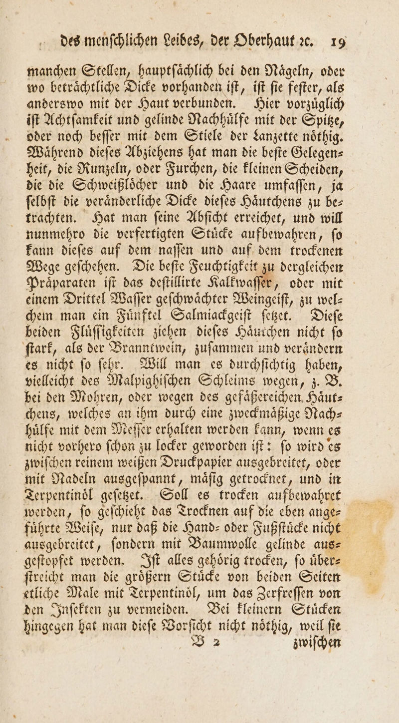 manchen Stellen, hauptſaͤchlich bei den Naͤgeln, oder wo beträchtliche Dicke vorhanden iſt, iſt fie feſter, als anderswo mit der Haut verbunden. Hier vorzuͤglich iſt Achtſamkeit und gelinde Nachhuͤlfe mit der Spitze, oder noch beſſer mit dem Stiele der Lanzette noͤthig. Während dieſes Abziehens hat man die beſte Gelegen— heit, die Runzeln, oder Furchen, die kleinen Scheiden, die die Schweißloͤcher und die Haare umfaſſen, ja ſelbſt die veraͤnderliche Dicke dieſes Haͤutchens zu bes trachten. Hat man ſeine Abſicht erreichet, und will nunmehro die verfertigten Stuͤcke aufbewahren, ſo kann dieſes auf dem naſſen und auf dem trockenen Wege geſchehen. Die beſte Feuchtigkeit zu dergleichen Praͤparaten iſt das deſtillirte Kalkwaſſer, oder mit einem Drittel Waſſer geſchwaͤchter Weingeiſt, zu wel⸗ chem man ein Fuͤnftel Salmiackgeiſt ſetzet. Dieſe beiden Fluͤſſigkeiten ziehen dieſes Haͤurchen nicht ſo ſtark, als der Branntwein, zuſammen und veraͤndern es nicht ſo ſehr. Will man es durchſichtig haben, vielleicht des Malpighiſchen Schleims wegen, z. B. bei den Mohren, oder wegen des gefaͤßereichen Haͤut⸗ chens, welches an ihm durch eine zweckmaͤßige Nach⸗ huͤlfe mit dem Meſſer erhalten werden kann, wenn es nicht vorhero ſchon zu locker geworden iſt: ſo wird es zwiſchen reinem weißen Druckpapier ausgebreitet, oder mit Nadeln ausgeſpannt, maͤſig getrocknet, und in Terpentinoͤl geſetzet. Soll es trocken aufbewahret werden, ſo geſchieht das Trocknen auf die eben ange⸗ führte Weiſe, nur daß die Hand- oder Fußſtuͤcke nicht ausgebreitet, ſondern mit Baumwolle gelinde aus⸗ geſtopfet werden. Iſt alles gehoͤrig trocken, ſo uͤber⸗ ſtreicht man die groͤßern Stuͤcke von beiden Seiten etliche Male mit Terpentinoͤl, um das Zerfreſſen von den Inſekten zu vermeiden. Bei kleinern Stuͤcken hingegen hat man dieſe Vorſicht nicht noͤthig, weil ſie V 2 zwiſchen