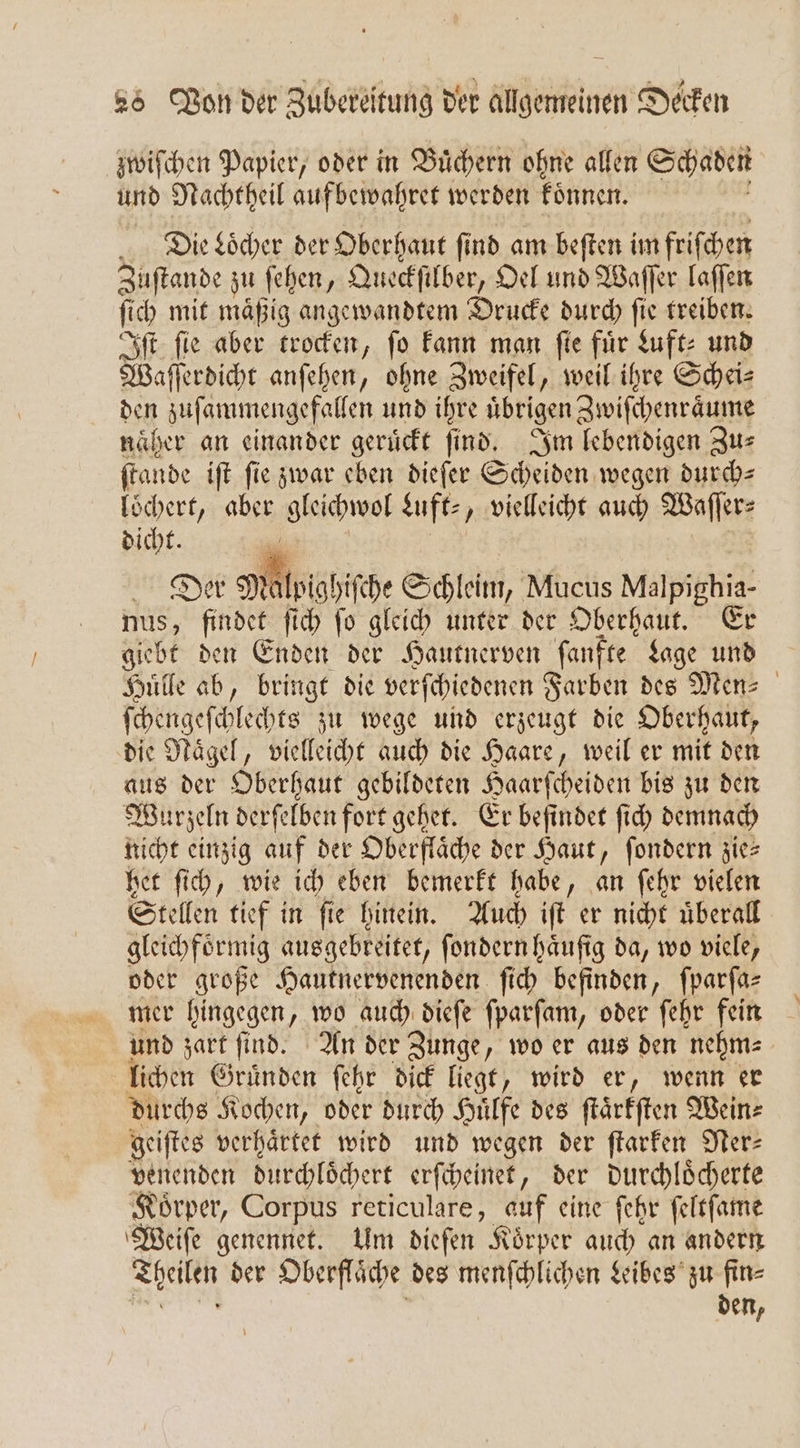 zwiſchen Papier, oder in Buͤchern ohne allen Schaden und Nachtheil auf bewahret werden koͤnnen. Die Locher der Oberhaut fi nd am beſten im friſchen Zuſtande zu ſehen, Queckſilber, Oel und Waſſer laſſen ſich mit mäßig angewandtem Drucke durch ſie treiben. Iſt ſie aber trocken, ſo kann man ſie 1 Luft⸗ und Waſſerdicht anſehen, ohne Zweifel, weil ihre Scheis den zuſammengefallen und ihre ubrigen Zwiſchenraͤume näher an einander gerückt find. Im lebendigen Zus ſtande iſt fie zwar eben dieſer Scheiden wegen durch— loͤchert, aber gleichwol Luft⸗, vielleicht auch Waſſer⸗ dicht. ai Dek Mig hiſche Schleim, Mucus Malpighia- nus, findet ſich ſo gleich unter der Oberhaut. Er giebt den Enden der Hautnerven ſanfte Lage und Huͤlle ab, bringt die verſchiedenen Farben des Men⸗ ſchengeſchlechts zu wege und erzeugt die Oberhaut, die Naͤgel, vielleicht auch die Haare, weil er mit den aus der Oberhaut gebildeten Haarſcheiden bis zu den Wurzeln derſelben fort gehet. Er befindet ſich demnach nicht einzig auf der Oberfläche der Haut, ſondern zie— het ſich, wie ich eben bemerkt habe, an ſehr vielen Stellen tief in ſie hinein. Auch iſt er nicht uͤberall gleichfoͤrmig ausgebreitet, ſondern häufig da, wo viele, oder große Hautnervenenden ſich befinden, fparfas mer hingegen, wo auch dieſe ſparſam, oder ſehr fein und zart ſind. An der Zunge, wo er aus den nehm⸗ lichen Gruͤnden ſehr dick liegt, wird er, wenn er durchs Kochen, oder durch Hilfe des ſtaͤrkſten Wein⸗ geiſtes verhaͤrtet wird und wegen der ftarfen Ner⸗ venenden durchloͤchert erſcheinet, der durchloͤcherte Koͤrper, Corpus reticulare, auf eine ſehr ſeltſame Weiſe genennet. Um dieſen Koͤrper auch an andern Theilen der Oberfläche des menſchlichen Leibes zu fin- den,