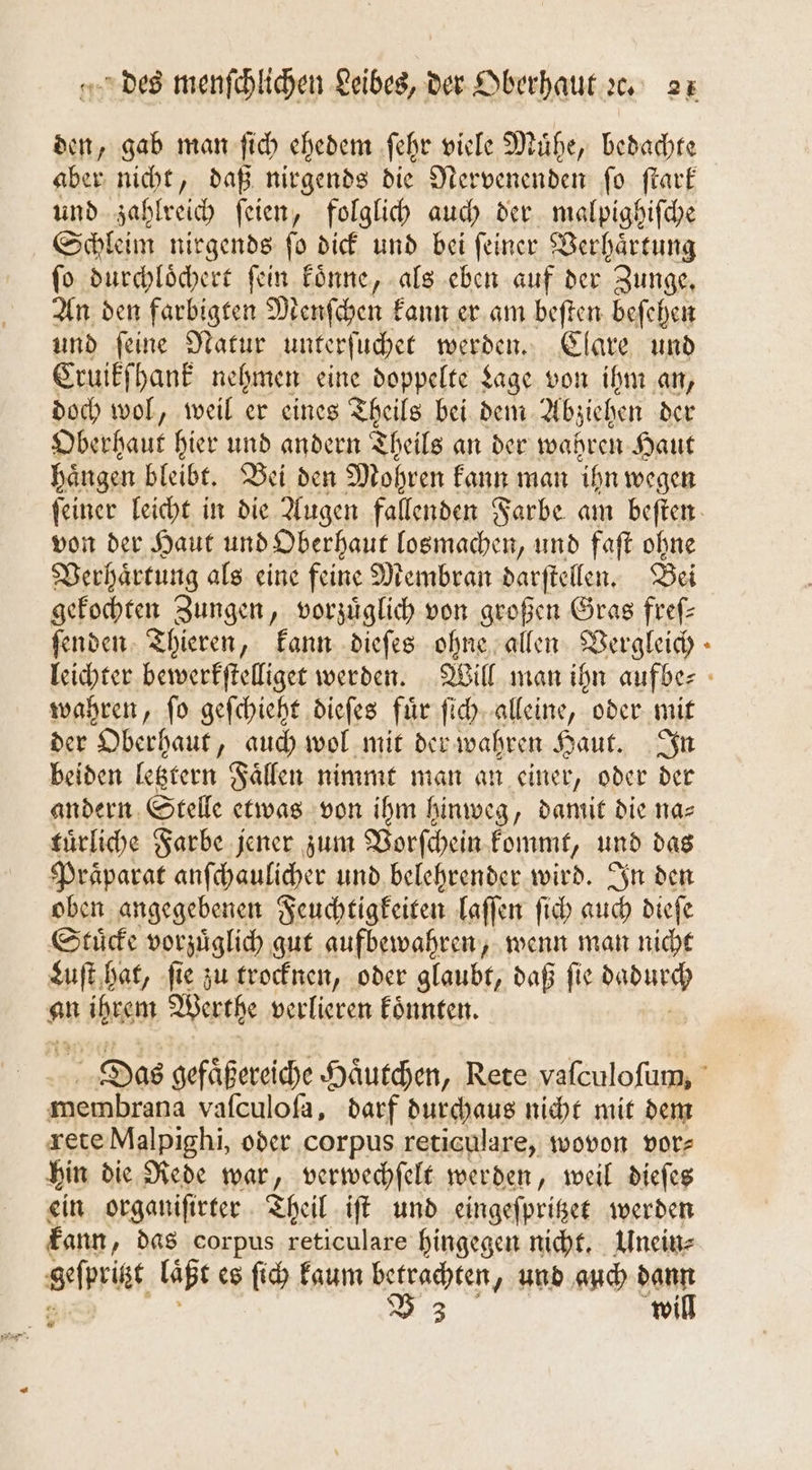 den, gab man ſich ehedem ſehr viele Muͤhe, bedachte aber nicht, daß nirgends die Nervenenden ſo ſtark und zahlreich ſeien, folglich auch der malpighiſche Schleim nirgends ſo dick und bei ſeiner Verhaͤrtung ſo durchloͤchert ſein koͤnne, als eben auf der Zunge. An den farbigten Menſchen kann er am beſten beſehen und ſeine Natur unterſuchet werden. Clare und Cruikſhank nehmen eine doppelte Lage von ihm an, doch wol, weil er eines Theils bei dem Abziehen der Oberhaut hier und andern Theils an der wahren Haut haͤngen bleibt. Bei den Mohren kann man ihn wegen von der Haut und Oberhaut losmachen, und faſt ohne Verhaͤrtung als eine feine Membran darſtellen. Bei gekochten Zungen, vorzüglich von großen Gras fref- ſenden Thieren, kann dieſes ohne allen Vergleich wahren, ſo geſchieht dieſes fuͤr ſich alleine, oder mit der Oberhaut, auch wol mit der wahren Haut. In beiden letztern Faͤllen nimmt man an einer, oder der andern Stelle etwas von ihm hinweg, damit die nas tuͤrliche Farbe jener zum Vorſchein kommt, und das Praͤparat anſchaulicher und belehrender wird. In den oben angegebenen Feuchtigkeiten laſſen ſich auch dieſe Stuͤcke vorzuͤglich gut aufbewahren, wenn man nicht Luſt hat, ſie zu trocknen, oder glaubt, daß ſie e an Wen Werthe verlieren koͤnnten. 9 membrana vaſculoſa, darf durchaus nicht mit dem rete Malpighi, oder corpus reticulare, wovon vor⸗ hin die Rede war, verwechſelt werden, weil dieſes ein organiſirter Theil iſt und eingeſpritzet werden kann, das corpus reticulare hingegen nicht. Unein⸗ geſprigt laßt es ſich kaum ee ‚und auch dann