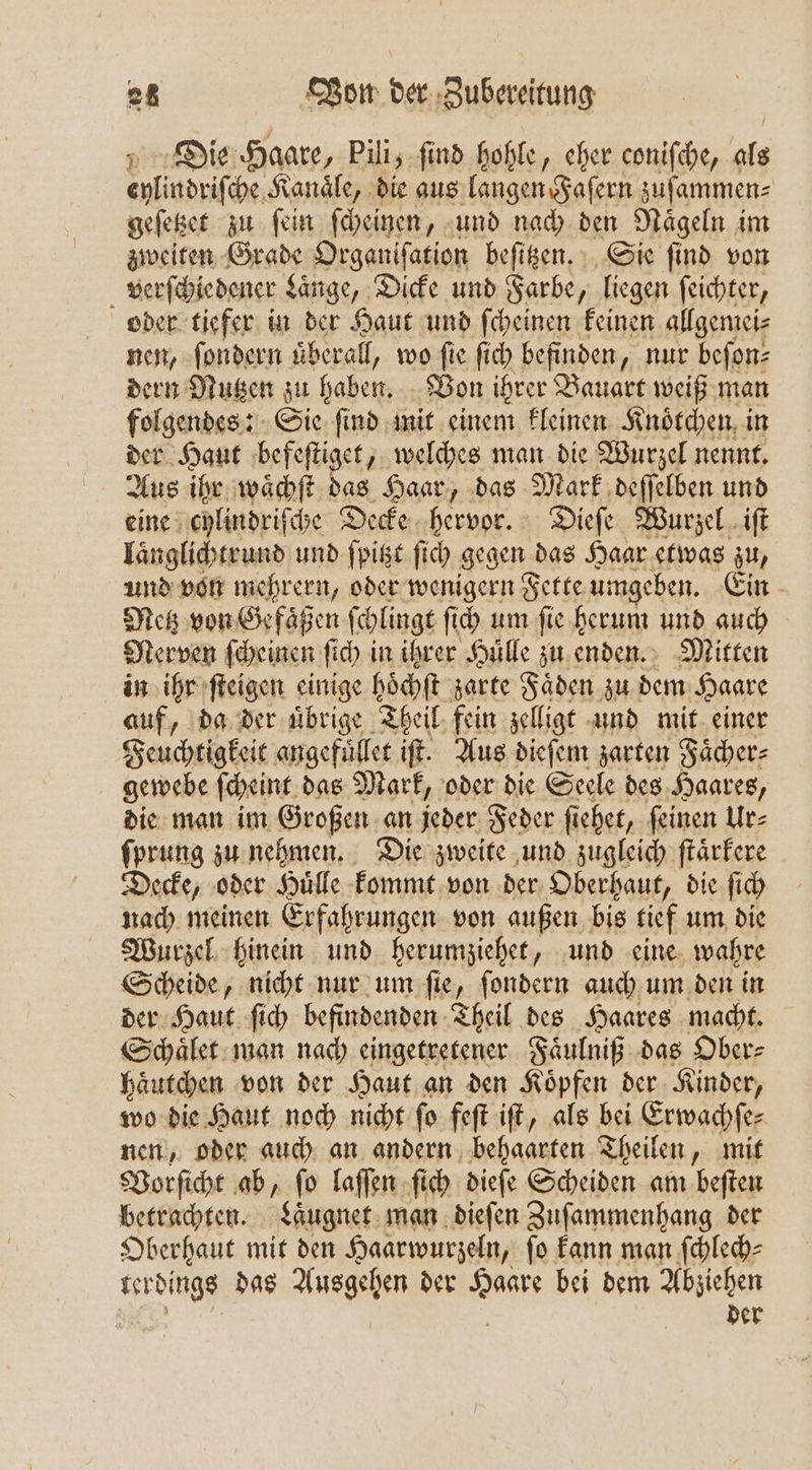 Die Haare, Pili, ſind hohle, eher coniſche, als Ain dpiſche Kanäle, die aus langen Faſern zuſammen⸗ geſetzet zu ſein ſcheinen, und nach den Naͤgeln im zweiten Grade Organifation beſitzen. Sie find von verſchiedener Laͤnge, Dicke und Farbe, liegen ſeichter, oder tiefer in der Haut und ſcheinen keinen allgemei⸗ nen, ſondern uͤberall, wo fie ſich befinden, nur beſon⸗ dern Nutzen zu haben. Von ihrer Bauart weiß man folgendes: Sie find mit einem kleinen Knoͤtchen in der Haut befeſtiget, welches man die Wurzel nennt. Aus ihr waͤchſt das Haar, das Mark deſſelben und eine chlindriſche Decke hervor. Dieſe Wurzel iſt Iänglichtrund und ſpitzt ſich gegen | das Haar etwas zu, und von mehrern, oder wenigern Fette umgeben. Ein Metz von Gefaͤßen ſchlingt ſich um ſie herum und auch Nerven ſcheinen fi in ihrer Hülle zu enden. Mitten in ihr ſteigen einige hoͤchſt zarte Fäden zu dem Haare auf, da der uͤbrige Theil fein zelligt und mit einer Feuchtigkeit angefüͤllet iſt. Aus dieſem zarten Fächer: gewebe ſcheint das Mark, oder die Seele des Haares, die man im Großen an jeder Feder ſiehet, ſeinen Ur⸗ ſprung zu nehmen. Die zweite und zugleich ſtaͤrkere Decke, oder Huͤlle kommt von der Oberhaut, die ſich nach meinen Erfahrungen von außen bis tief um die Wurzel hinein und herumziehet, und eine wahre Scheide, nicht nur um ſie, ſondern auch um den in der Haut ſich befindenden Theil des Haares macht. Schaͤlet man nach eingetretener Faͤulniß das Ober⸗ haͤutchen von der Haut an den Koͤpfen der Kinder, wo die Haut noch nicht ſo feſt iſt, als bei Erwachſe— nen, oder auch an andern behaarten Theilen, mit Vorſicht ab, ſo laſſen ſich dieſe Scheiden am beſten betrachten. Laͤugnet man dieſen Zuſammenhang der Oberhaut mit den Haarwurzeln, fo kann man ſchlech⸗ 2 das Ausgehen der aer bei dem Abziehen