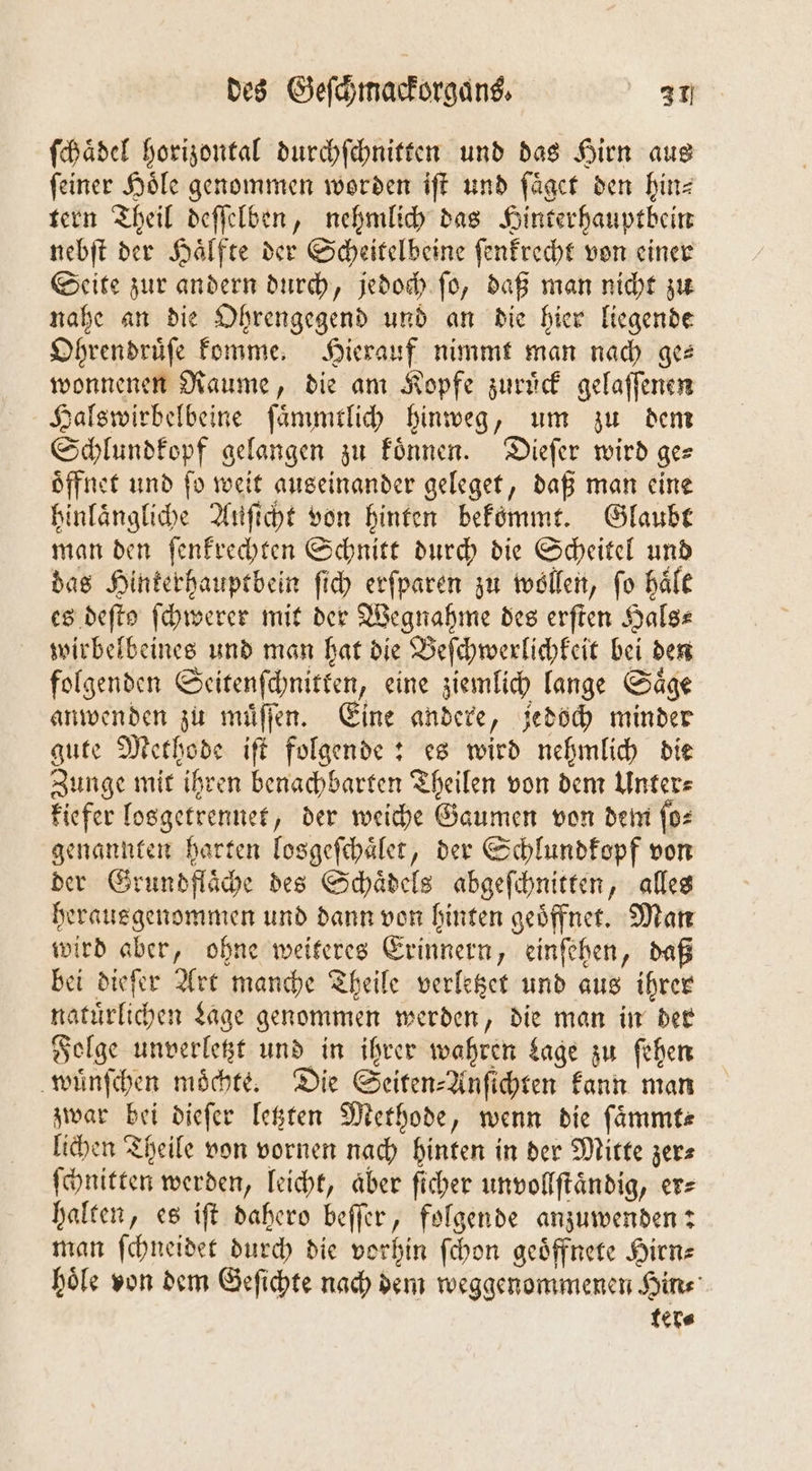 ſchaͤdel horizontal durchſchnitten und das Hirn aus ſeiner Hoͤle genommen worden iſt und ſaͤget den hin⸗ tern Theil deſſelben, nehmlich das Hinterhauptbein nebſt der Haͤlfte der Scheitelbeine ſenkrecht von einer Seite zur andern durch, jedoch ſo, daß man nicht zu nahe an die Ohrengegend und an die hier liegende Ohrendruͤſe komme. Hierauf nimmt man nach ges wonnenen Raume, die am Kopfe zuruͤck gelaſſenen Halswirbelbeine ſaͤmmtlich hinweg, um zu dem Schlundkopf gelangen zu koͤnnen. Dieſer wird ge— Öffnet und fo weit auseinander geleget, daß man eine hinlaͤngliche Auſicht von hinten bekömmt. Glaubt man den ſenkrechten Schnitt durch die Scheitel und das Hinkerhauptbein ſich erſparen zu wollen, fo haͤlt es deſtͤ ſchwerer mit der Wegnahme des erſten Halge wirbelbeines und man hat die Beſchwerlichkeit bei den folgenden Seitenſchnitken, eine ziemlich lange Saͤge anwenden zu muͤſſen. Eine andere, jedoch minder gute Methode iſt folgende: es wird nehmlich die Zunge mit ihren benachbarten Theilen von dem Unter⸗ kiefer losgetrennet, der weiche Gaumen von dem ſo⸗ genannten harten losgeſchaͤlet, der Schlundkopf von der Grundflaͤche des Schaͤdels abgeſchnitten, alles herausgenommen und dann von hinten geoͤffnet. Man wird aber, ohne weiteres Erinnern, einſehen, daß bei dieſer Art manche Theile verletzet und aus ihrer natürlichen Lage genommen werden, die man in der Folge unverletzt und in ihrer wahren Lage zu ſehen wuͤnſchen moͤchte. Die Seiten⸗Anſichten kann man zwar bei dieſer letzten Methode, wenn die ſaͤmmt⸗ lichen Theile von vornen nach hinten in der Mitte zer ſchnitten werden, leicht, aber ſicher unvollſtaͤndig, er⸗ halten, es iſt dahero beſſer, folgende anzuwenden: man ſchneidet durch die vorhin ſchon geoͤffnete Hirn⸗ hoͤle von dem Geſichte nach dem weggenommenen Hin⸗ ter⸗