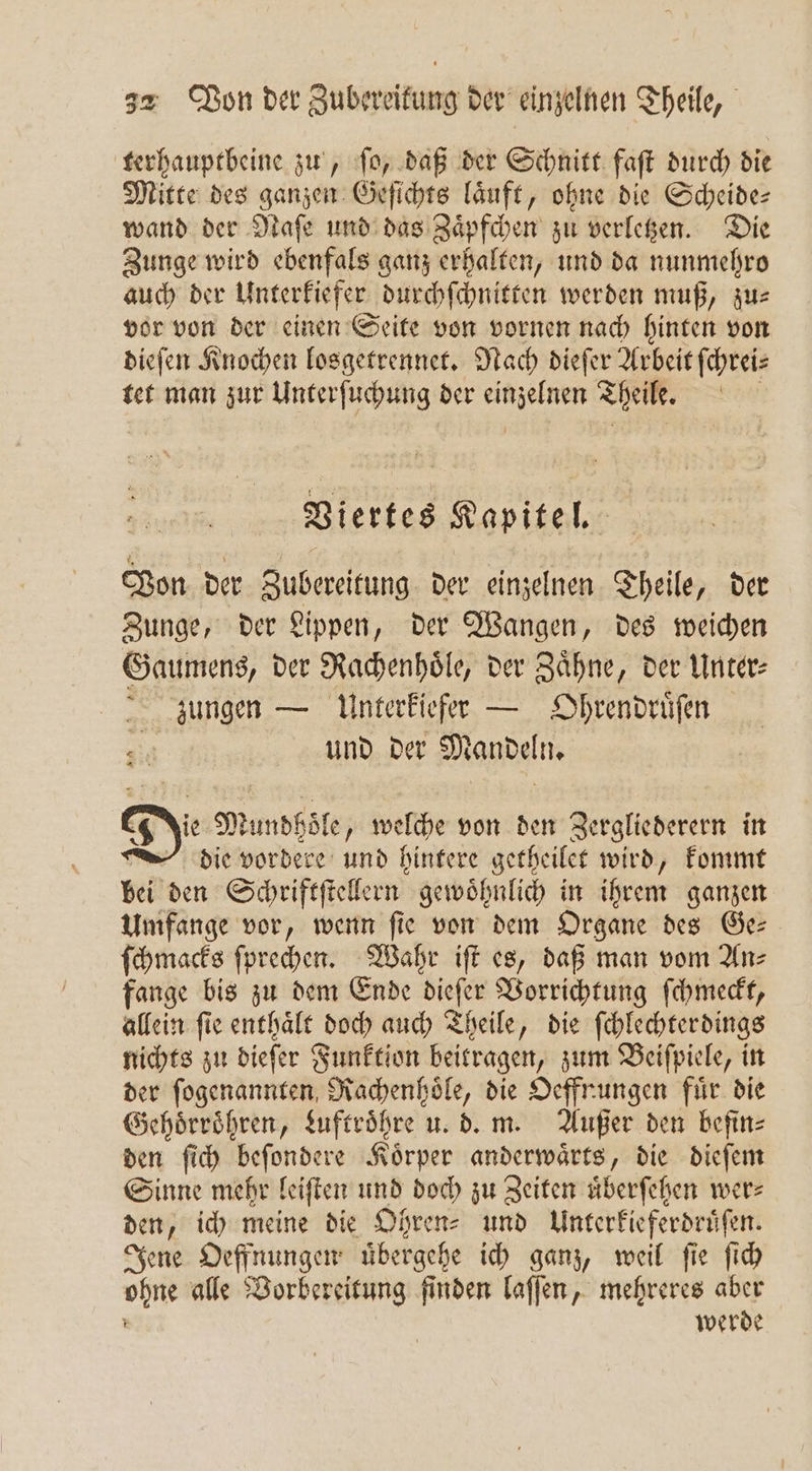 terhauptbeine zu, ſo, daß der Schnitt faſt durch die Mitte des ganzen Geſichts laͤuft, ohne die Scheide— wand der Naſe und das Zaͤpfchen zu verletzen. Die Zunge wird ebenfals ganz erhalten, und da nunmehro auch der Unterkiefer durchſchnitten werden muß, zus vor von der einen Seite von vornen nach hinten von dieſen Knochen losgetrennet. Nach dieſer Arbeit ſchrei⸗ tet man zur Unterſuchung der 3 Theile. Viertes Kapitel. Von der Zubereitung der einzelnen Theile, der Zunge, der Lippen, der Wangen, des weichen Gaumens, der Rachenhoͤle, der Zähne, der Unter zungen — Unterkiefer — Ohrendruͤſen und der Mandeln. Die Mundhoͤle, welche von den Zergliederern in die vordere und hintere getheilet wird, kommt bei den Schriftſtellern gewoͤhnlich in ihrem ganzen Umfange vor, wenn ſie von dem Organe des Ge— ſchmacks ſprechen. Wahr iſt es, daß man vom An⸗ fange bis zu dem Ende dieſer Vorrichtung ſchmeckt, allein ſie enthaͤlt doch auch Theile, die ſchlechterdings nichts zu dieſer Funktion beitragen, zum Beiſpiele, in der ſogenannten, al die Oeffnungen für die Gehoͤrroͤhren, Luftroͤhre u. d. m. Außer den befin⸗ den ſich beſondere Körner Var „die dieſem Sinne mehr leiſten und doch zu Zeiten uͤberſehen wer: den, ich meine die Ohren⸗ und Unterkieferdruͤſen. Jene Oeffnungen uͤbergehe ich ganz, weil ſie ſich un alle Vorbereitung finden laſſen, mehreres aber werde