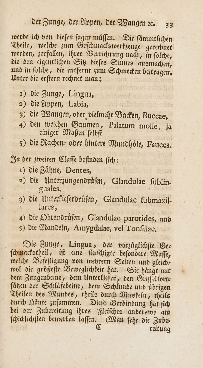 werde ich von dieſen ſagen muͤſſen. Die ſaͤmmtlichen Theile, welche zum Geſchmackswerkzeuge gerechnet werden, zerfallen, ihrer Verrichtung nach, in ſolche, die den eigentlichen Sitz dieſes Sinnes ausmachen, und in ſolche, die entfernt zum Schmecken beitragen. Unter die erſtern rechnet man: 1) die Zunge, Lingua, 2) die Lippen, Labia, | | 3) die Wangen, oder vielmehr Backen, Buccae, 4) den weichen Gaumen, Palatum molle, ja einiger Maßen ſelbſt 1 5) die Rachen- oder hintere Mundhoͤle, Fauces. In der zweiten Claſſe befinden ſich: 1) die Zaͤhne, Dentes, ö 2) die Unterzungendruͤſen, Glandulae ſublin. X guales, | | 3) BD e ‚ Glandulae fubmaxil- ares, 4) die Ohrendruͤſen, Glandulae parotides, und 5) die Mandeln, Amygdalae, vel Tonſillae. Die Zunge, Lingua, der vorzuͤglichſte Ge⸗ ſchmackstheil, iſt eine fleiſchigte beſondere Maſſe, welche Befeſtigung von mehrern Seiten und gleich⸗ wol die groͤßeſte Beweglichkeit hat. Sie haͤngt mit dem Zungenbeine, dem Unterkiefer, den Griffelfort⸗ ſaͤtzen der Schlaͤfebeine, dem Schlunde und übrigen Theilen des Mundes, theils durch Muskeln, theils durch Haͤute zuſammen. Dieſe Verbindung hat ſich bei der Zubereitung ihres Fleiſches anderswo am ſchicklichſten bemerken laſſen. (Man ſehe die Zube⸗ C reitung
