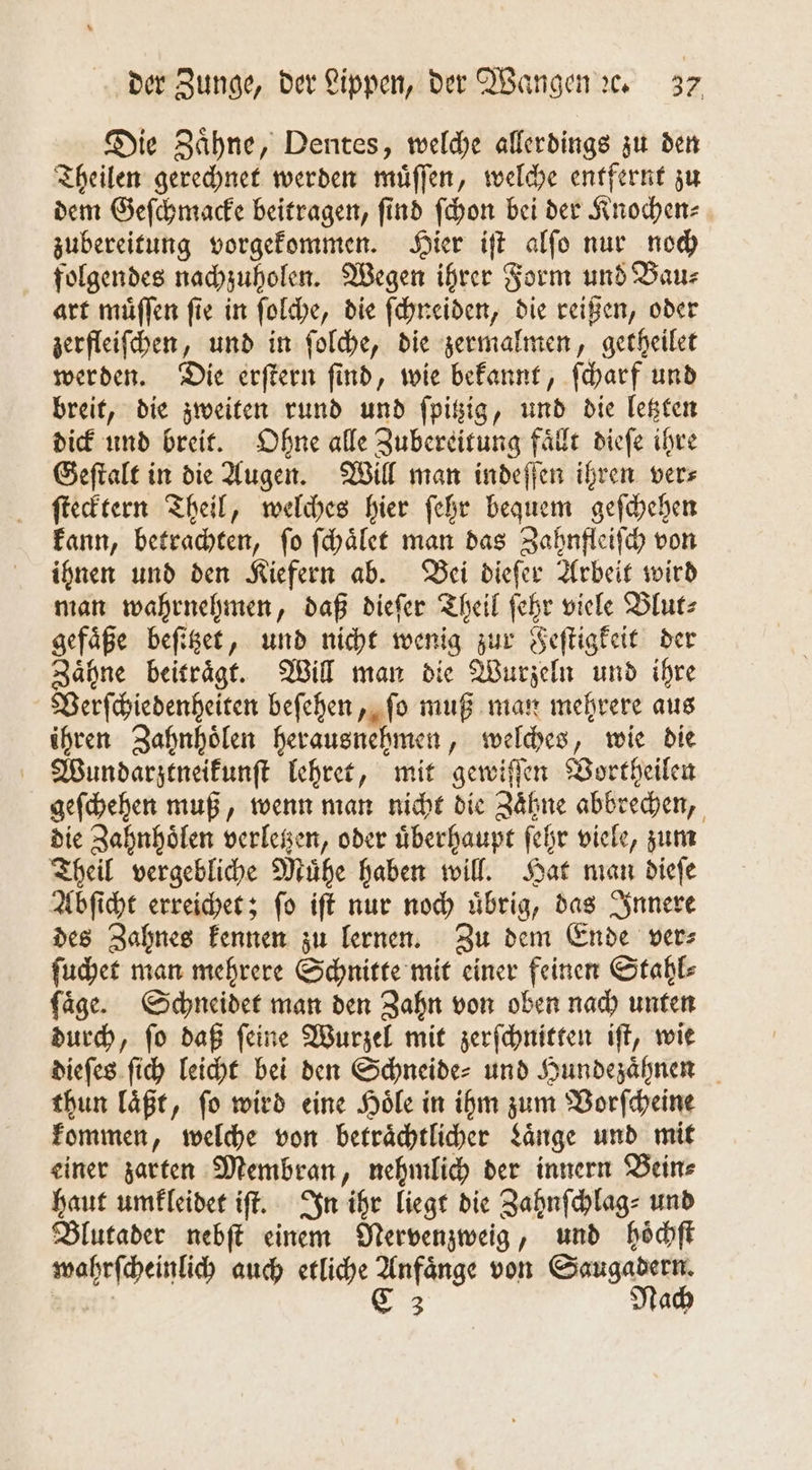 Die Zaͤhne, Dentes, welche allerdings zu den Theilen gerechnet werden muͤſſen, welche entfernt zu dem Geſchmacke beitragen, find ſchon bei der Knochen⸗ zubereitung vorgekommen. Hier iſt alſo nur noch folgendes nachzuholen. Wegen ihrer Form und Bau⸗ art muͤſſen fie in ſolche, die ſchneiden, die reißen, oder zerfleiſchen, und in ſolche, die zermalmen, getheilet werden. Die erſtern ſind, wie bekannt, ſcharf und breit, die zweiten rund und ſpitzig, und die letzten dick und breit. Ohne alle Zubereitung faͤllt dieſe ihre Geſtalt in die Augen. Will man indeſſen ihren ver⸗ ſtecktern Theil, welches hier ſehr bequem geſchehen kann, betrachten, ſo ſchaͤlet man das Zahnfleiſch von ihnen und den Kiefern ab. Bei dieſer Arbeit wird man wahrnehmen, daß dieſer Theil ſehr viele Blut⸗ gefaͤße beſitzet, und nicht wenig zur Feſtigkeit der Zaͤhne beitraͤgt. Will man die Wurzeln und ihre Verſchiedenheiten beſehen, ſo muß man mehrere aus ihren Zahnhoͤlen herausnehmen, welches, wie die Wundarztneikunſt lehret, mit gewiſſen Vortheilen geſchehen muß, wenn man nicht die Zaͤhne abbrechen, die Zahnhoͤlen verletzen, oder uͤberhaupt ſehr viele, zum Theil vergebliche Muͤhe haben will. Hat man dieſe Abſicht erreichet; ſo iſt nur noch uͤbrig, das Innere des Zahnes kennen zu lernen. Zu dem Ende ver⸗ ſuchet man mehrere Schnitte mit einer feinen Stahl⸗ ſaͤge. Schneidet man den Zahn von oben nach unten durch, ſo daß ſeine Wurzel mit zerſchnitten iſt, wie dieſes ſich leicht bei den Schneide- und Hundezaͤhnen thun laͤßt, ſo wird eine Hoͤle in ihm zum Vorſcheine kommen, welche von betraͤchtlicher Laͤnge und mit einer zarten Membran, nehmlich der innern Bein⸗ haut umkleidet iſt. In ihr liegt die Zahnſchlag⸗ und Blutader nebſt einem Nervenzweig, und hoͤchſt wahrſcheinlich auch etliche Anfaͤnge von Saugadern. | 8 Nach