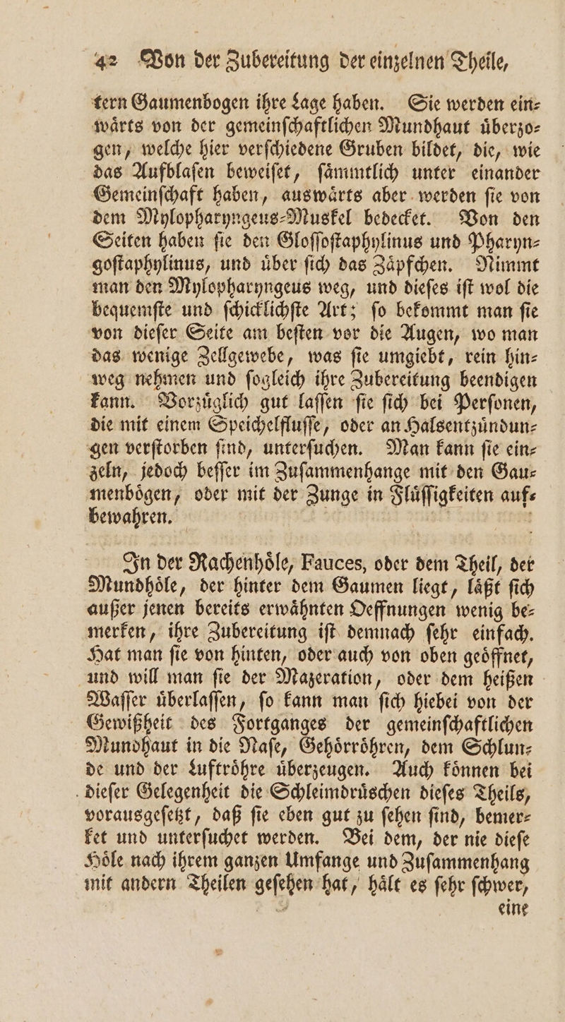 tern Gaumenbogen ihre Lage haben. Sie werden ein: waͤrts von der gemeinſchaftlichen Mundhaut uͤberzo⸗ gen, welche hier verſchiedene Gruben bildet, die, wie das Aufblaſen beweiſet, ſaͤmmtlich unter einander Gemeinſchaft haben, auswaͤrts aber werden ſie von dem Mylopharyngeus⸗Muskel bedecket. Von den Seiten haben ſie den Gloſſoſtaphylinus und Pharyn⸗ goſtaphylinus, und uͤber ſich das Zaͤpfchen. Nimmt man den Mylopharyngeus weg, und dieſes iſt wol die bequemſte und ſchicklichſte Art; ſo bekommt man ſie von dieſer Seite am beſten vor die Augen, wo man das wenige Zellgewebe, was ſie umgiebt, rein hin⸗ weg nehmen und ſogleich ihre Zubereitung beendigen kann. Vorzuͤglich gut laſſen fie ſich bei Perſonen, die mit einem Speichelfluſſe, oder an Halsentzuͤndun⸗ gen verſtorben ſind, unterſuchen. Man kann ſie ein⸗ zeln, jedoch beſſer im Zuſammenhange mit den Gau— menboͤgen, oder mit der Zunge in Fluͤſſigkeiten auf⸗ bewahren. hie | ! In der Rachenhoͤle, Fauces, oder dem Theil, der Mundhoͤle, der hinter dem Gaumen liegt, laͤßt ſich außer jenen bereits erwaͤhnten Oeffnungen wenig be⸗ merken, ihre Zubereitung iſt demnach ſehr einfach. Hat man ſie von hinten, oder auch von oben geoͤffnet, und will man ſie der Mazeration, oder dem heißen Waſſer uͤberlaſſen, ſo kann man ſich hiebei von der ae des Fortganges der gemeinſchaftlichen Mundhaut in die Naſe, Gehoͤrroͤhren, dem Schlun⸗ de und der Luftroͤhre uͤberzeugen. Auch koͤnnen bei dieſer Gelegenheit die Schleimdruͤschen dieſes Theils, vorausgeſetzt, daß ſie eben gut zu ſehen ſind, bemer⸗ ket und unterſuchet werden. Bei dem, der nie dieſe Hoͤle nach ihrem ganzen Umfange und Zuſammenhang mit andern Theilen geſehen hat, haͤlt es ſehr ſchwer, 8 eine