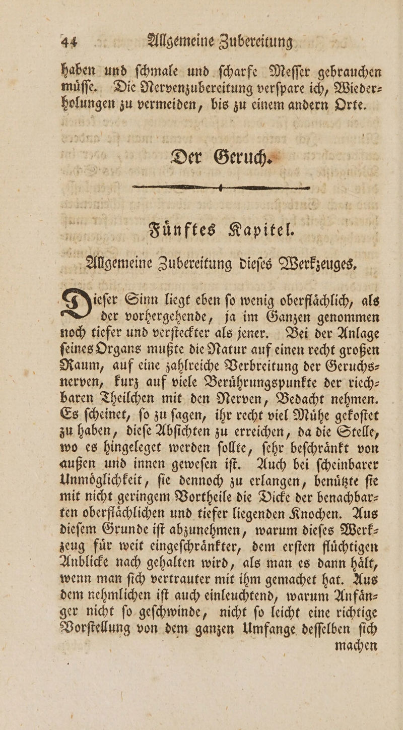 haben und ſchmale und ſcharfe Meſſer gebrauchen muͤſſe. Die Nervenzubereitung verſpare ich, Wieder⸗ holungen zu vermeiden, bis zu einem andern Orte. Der Geruch. Fuͤnftes Kapitel. Allgemeine Zubereitung dieſes Werkzeuges. Deer Sinn liegt eben ſo wenig oberflaͤchlich, als der vorhergehende, ja im Ganzen genommen noch tiefer und verſteckter als jener. Bei der Anlage ſeines Organs mußte die Natur auf einen recht großen Raum, auf eine zahlreiche Verbreitung der Geruchs— nerven, kurz auf viele Beruͤhrungspunkte der rich: baren Theilchen mit den Nerven, Bedacht nehmen. Es ſcheinet, ſo zu ſagen, ihr recht viel Muͤhe gekoſtet zu haben, dieſe Abſichten zu erreichen, da die Stelle, wo es hingeleget werden ſollte, ſehr beſchraͤnkt von außen und innen geweſen iſt. Auch bei ſcheinbarer Unmoͤglichkeit, fie dennoch zu erlangen, benuͤtzte fie mit nicht geringem Vortheile die Dicke der benachbar⸗ ten oberflaͤchlichen und tiefer liegenden Knochen. Aus dieſem Grunde iſt abzunehmen, warum dieſes Werk— zeug fuͤr weit eingeſchraͤnkter, dem erſten fluͤchtigen Anblicke nach gehalten wird, als man es dann haͤlt, wenn man ſich vertrauter mit ihm gemachet hat. Aus dem nehmlichen iſt auch einleuchtend, warum Anfaͤn⸗ ger nicht ſo geſchwinde, nicht ſo leicht eine richtige Vorſtellung von dem ganzen Umfange deſſelben ſich | | | | | machen