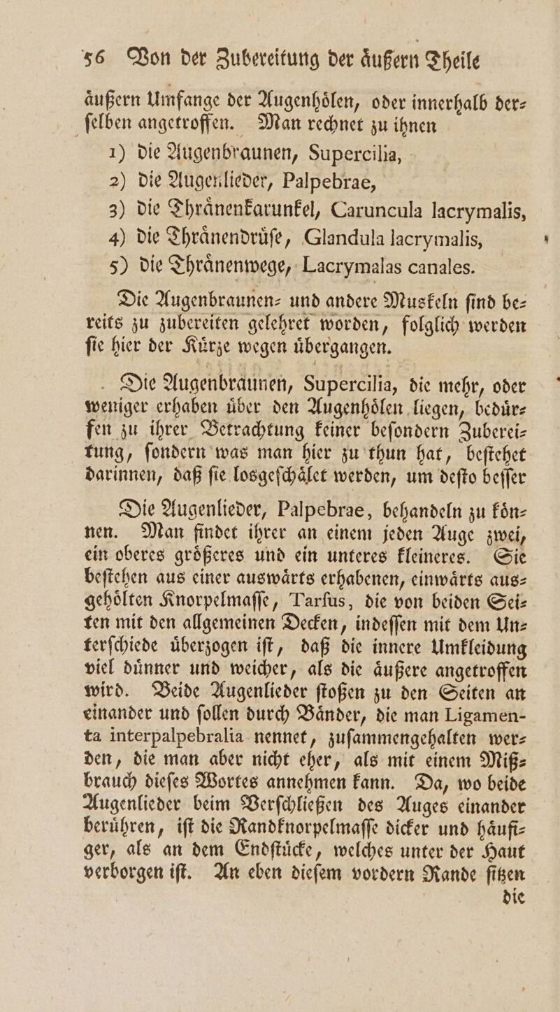 äußern Umfange der Augenhoͤlen, oder innerhalb der⸗ ſelben angetroffen. Man rechnet zu ihnen 1) die Augenbraunen, Supercilia, 2) die Augen lieder, Palpebrae, 3) die Thraͤnenkarunkel, Caruncula lacrymalis, 4) die Thraͤnendruͤſe, Glandula lacrymalis, 5) die Thraͤnenwege, Lacrymalas canales. Die Augenbraunen⸗ und andere Muskeln find be⸗ reits zu zubereiten gelehret worden, folglich werden ſie hier der Kuͤrze wegen uͤbergangen. Die Augenbraunen, Supercilia, die mehr, oder weniger erhaben uͤber den Augenhoͤlen liegen, beduͤr⸗ fen zu ihrer Betrachtung keiner beſondern Zuberei— tung, ſondern was man hier zu thun hat, beſtehet darinnen, daß fie losgeſchaͤlet werden, um deſto beſſer Die Augenlieder, Palpebrae, behandeln zu koͤn⸗ nen. Man findet ihrer an einem jeden Auge zwei, ein oberes groͤßeres und ein unteres kleineres. Sie beſtehen aus einer auswärts erhabenen, einwaͤrts aus⸗ gehoͤlten Knorpelmaſſe, Tarſus, die von beiden Sei⸗ ten mit den allgemeinen Decken, indeſſen mit dem Un⸗ terſchiede uͤberzogen iſt, daß die innere Umkleidung viel duͤnner und weicher, als die aͤußere angetroffen wird. Beide Augenlieder ſtoßen zu den Seiten an einander und ſollen durch Bänder, die man Ligamen- ta interpalpebralia nennet, zuſammengehalten wer⸗ den, die man aber nicht eher, als mit einem Miß⸗ brauch dieſes Wortes annehmen kann. Da, wo beide Augenlieder beim Verſchließen des Auges einander beruͤhren, iſt die Randknorpelmaſſe dicker und haͤufi⸗ ger, als an dem Endſtuͤcke, welches unter der Haut verborgen iſt. An eben dieſem vordern Rande ſitzen die