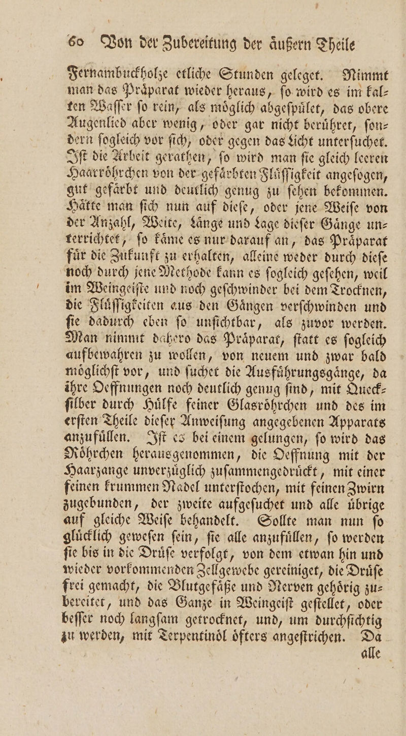 Fernambuckholze etliche Stunden geleget. Nimmt man das Präparat wieder heraus, fo wird es im Eal- ten Waſſer ſo rein, als moͤglich abgeſpuͤlet, das obere Augenlied aber wenig, oder gar nicht beruͤhret, ſon— dern ſogleich vor ſich, oder gegen das che unterſuchet. Iſt die Arbeit gerathen, ſo wird man ſie gleich leeren Haarroͤhrchen von der gefaͤrbten Fluͤſſigkeit angeſogen, gut gefärbt und deutlich genug zu ſehen bekommen. Haͤtte man ſich nun auf dieſe, oder jene Weiſe von der Anzahl, Weite, Lange und Lage dieſer Gänge um: terrichtet, fo Fame es nur darauf an, das Praͤparat fuͤr die Zukunft zu erhalten, alleine weder durch dieſe noch durch jene Methode kann es ſogleich geſehen, weil im Weingeiſte und noch geſchwinder bei dem Trocknen, die Fluͤſſigkeiten aus den Gaͤngen verſchwinden und ſie dadurch eben ſo unſichtbar, als zuvor werden. Man nimmt dahero das Präparat, ſtatt es ſogleich aufbewahren zu wollen, von neuem und zwar bald moͤglichſt vor, und ſuchet die Ausfuͤhrungsgaͤnge, da ihre Oeffnungen noch deutlich genug ſind, mit Queck⸗ ſilber durch Huͤlfe feiner Glasroͤhrchen und des im erſten Theile dieſer Anweiſung angegebenen Apparats anzufuͤllen. Iſt es bei einem gelungen, ſo wird das Roͤhrchen herausgenommen, die Oeffnung mit der Haarzange unverzüglich zuſammengedruͤckt, mit einer feinen krummen Nadel unterſtochen, mit feinen Zwirn zugebunden, der zweite aufgeſuchet und alle uͤbrige auf gleiche Weiſe behandelt. Sollte man nun ſo gluͤcklich geweſen ſein, ſie alle anzufuͤllen, ſo werden ſie bis in die Druͤſe verfolgt, von dem etwan hin und wieder vorkommenden Zellgewebe gereiniget, die Drüfe frei gemacht, die Blutgefäße und Nerven gehörig zus bereitet, und das Ganze in Weingeiſt geſtellet, oder beſſer noch langſam getrocknet, und, um durchſichtig zu werden, mit Terpentinoͤl oͤfters angeſtrichen. 700 | alle