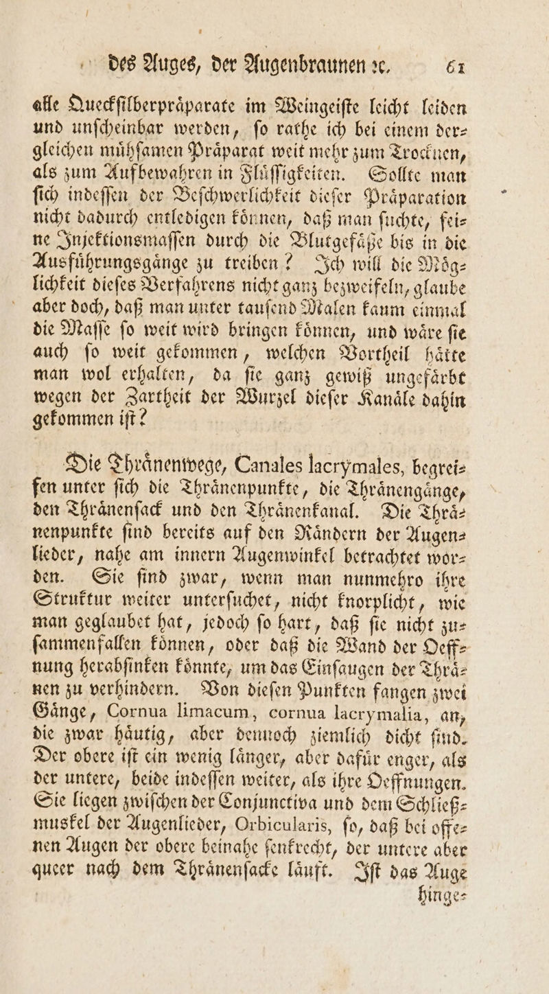 alle Queckſilberpraͤparate im Weingeiſte leicht leiden und unſcheinbar werden, fo raͤthe ich bei einem der— gleichen muͤhſamen Praͤparat weit mehr zum Trocknen, als zum Aufbewahren in Fluͤſſigkeiten. Sollte man ſich indeſſen der Beſchwerlichkeit dieſer Praͤparation nicht dadurch entledigen koͤnnen, daß man ſuchte, fei⸗ ne Injektionsmaſſen durch die Blutgefaͤße bis in die Ausfuͤhrungsgaͤnge zu treiben? Ich will die Moͤg⸗ lichkeit dieſes Verfahrens nicht ganz bezweifeln, glaube aber doch, daß man unter tauſend Malen kaum einmal die Maſſe fo weit wird bringen koͤnnen, und wäre fie auch ſo weit gekommen, welchen Vortheil hätte man wol erhalten, da fie ganz gewiß ungefaͤrbt wegen der Zartheit der Wurzel dieſer Kanäle dahin gekommen iſt? | Die Thraͤnenwege, Canales lacrymales, begrei⸗ fen unter ſich die Thraͤnenpunkte, die Thraͤnengaͤnge, den Thraͤnenſack und den Thraͤnenkanal. Die Thraͤ⸗ nenpunkte find bereits auf den Nändern der Augen— lieder, nahe am innern Augenwinkel betrachtet wor— den. Sie ſind zwar, wenn man nunmehro ihre Struktur weiter unterſuchet, nicht knorplicht, wie man geglaubet hat, jedoch ſo hart, daß ſie nicht zu— ſammenfallen koͤnnen, oder daß die Wand der Oeff⸗ nung herabſinken koͤnnte, um das Einſaugen der Thraͤ⸗ nen zu verhindern. Von dieſen Punkten fangen zwei Gaͤnge, Cornua limacum, cornua lacrymalia, an, die zwar haͤutig, aber dennoch ziemlich dicht ſind. Der obere iſt ein wenig länger, aber dafur enger, als der untere, beide indeſſen weiter, als ihre Oeffnungen. Sie liegen zwiſchen der Conjunctiva und dem Schließ⸗ muskel der Augenlieder, Orbicularis, ſo, daß bei offe⸗ nen Augen der obere beinahe ſenkrecht, der untere aber queer nach dem Thraͤnenſacke laͤuft. Iſt das Auge hinge⸗