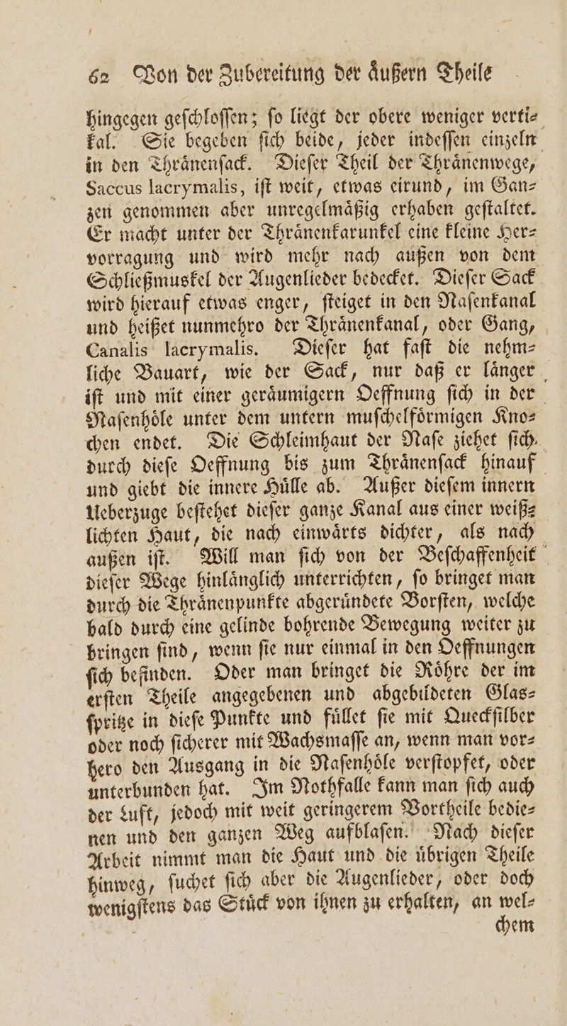 hingegen geſchloſſen; ſo liegt der obere weniger verti⸗ kal. Sie begeben ſich beide, jeder indeſſen einzeln in den Thraͤnenſack. Dieſer Theil der Thraͤnenwege, Saccus lacrymalis, iſt weit, etwas eirund, im Gan⸗ zen genommen aber unregelmaͤßig erhaben geſtaltet. Er macht unter der Thraͤnenkarunkel eine kleine Herz vorragung und wird mehr nach außen von dem Schließmuskel der Augenlieder bedecket. Dieſer Sack wird hierauf etwas enger, ſteiget in den Naſenkanal und heißet nunmehro der Thraͤnenkanal, oder Gang, Canalis lacrymalis. Dieſer hat faſt die nehm⸗ liche Bauart, wie der Sack, nur daß er länger , iſt und mit einer geraͤumigern Oeffnung ſich in der Maſenhoͤle unter dem untern muſchelfoͤrmigen Kno⸗ chen endet. Die Schleimhaut der Naſe ziehet ſich durch dieſe Oeffnung bis zum Thraͤnenſack hinauf und giebt die innere Huͤlle ab. Außer dieſem innern Ueberzuge beſtehet dieſer ganze Kanal aus einer weißß⸗ lichten Haut, die nach einwaͤrts dichter, als nach außen if. Will man ſich von der Beſchaffenheit dieſer Wege hinlaͤnglich unterrichten, ſo bringet man durch die Thraͤnenpunkte abgeruͤndete Borſten, welche bald durch eine gelinde bohrende Bewegung weiter zu bringen ſind, wenn ſie nur einmal in den Oeffnungen ſich befinden. Oder man bringet die Roͤhre der im erſten Theile angegebenen und abgebildeten Glas- ſpritze in dieſe Punkte und fuͤllet fie mit Queckſilber oder noch ſicherer mit Wachsmaſſe an, wenn man vor⸗ hero den Ausgang in die Nafenhöle verſtopfet, oder unterbunden hat. Im Nothfalle kann man ſich auch der Luft, jedoch mit weit geringerem Vortheile bedie⸗ nen und den ganzen Weg aufblaſen. Nach dieſer Arbeit nimmt man die Haut und die uͤbrigen Theile hinweg, ſuchet ſich aber die Augenlieder, oder doch wenigſtens das Stuͤck von ihnen zu erhalten, an Gen | | hem