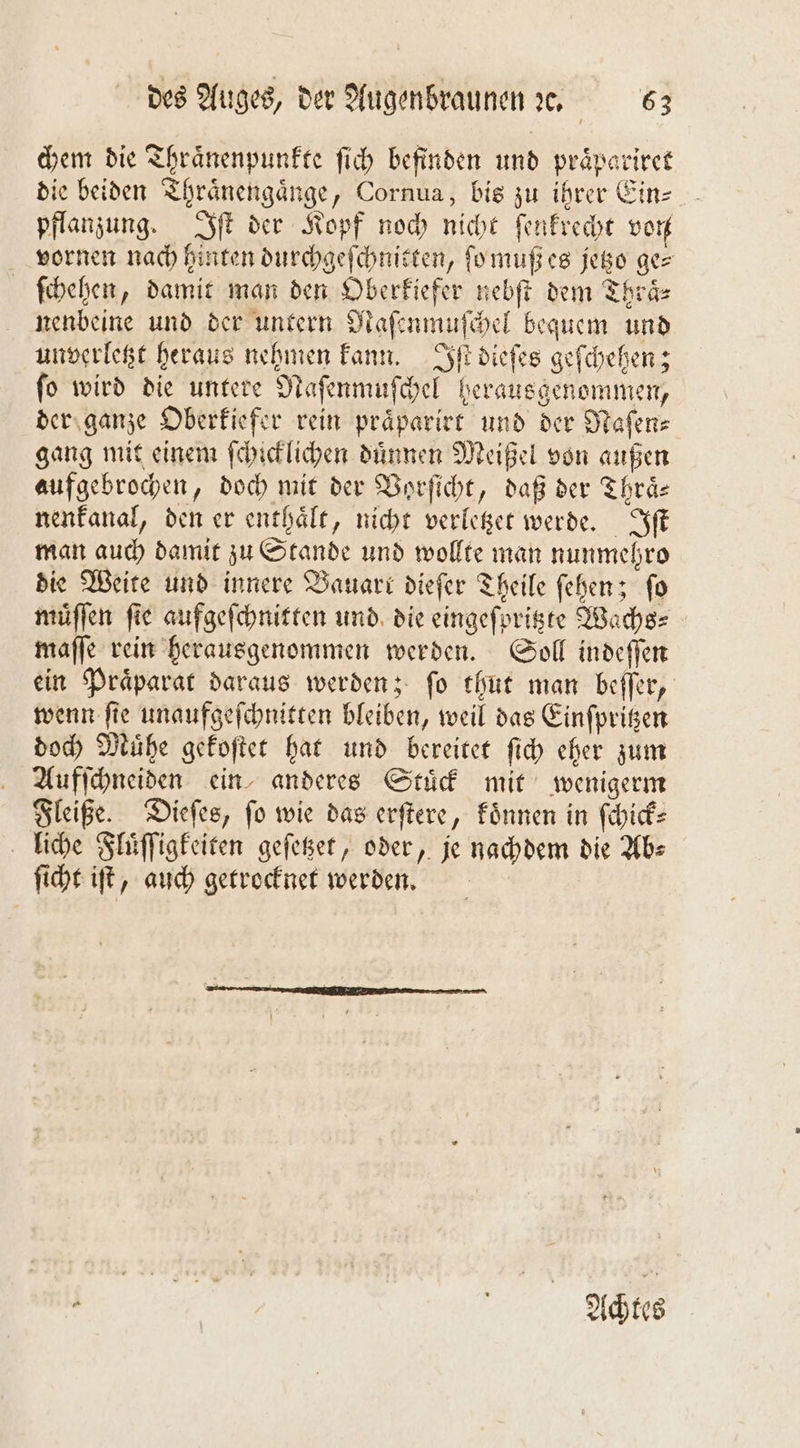 chem die Thraͤnenpunkte ſich befinden und praͤpariret die beiden Thraͤnengaͤnge, Cornua, bis zu ihrer Ein— pflanzung. Iſt der Kopf noch nicht ſenkrecht von vornen nach hinten durchgeſchnitten, ſo muß es jetzo ge⸗ ſchehen, damit man den Oberkiefer nebſt dem Thraͤ⸗ nenbeine und der untern Naſenmuſchel bequem und unverletzt heraus nehmen kann. Iſt dieſes geſchehen; fo wird die untere Naſenmuſchel herausgenommen, der ganze Oberkiefer rein praͤparirt und der Naſen⸗ gang mit einem ſchicklichen duͤnnen Meißel von außen aufgebrochen, doch mit der Vorſicht, daß der Thraͤ— nenkanal, den er enthaͤlt, nicht verletzet werde. Iſt man auch damit zu Stande und wollte man nunmehro die Weite und innere Bauart diefer Theile ſehen; fo muͤſſen ſie aufgeſchnitten und die eingeſpritzte Wachs⸗ maſſe rein herausgenommen werden. Soll indeſſen ein Praͤparat daraus werden; ſo thut man beſſer, wenn ſte unaufgeſchnitten bleiben, weil das Einſpritzen doch Muͤhe gekoſtet hat und bereitet ſich eher zum Aufſchneiden ein anderes Stuͤck mit wenigerm Fleiße. Dieſes, fo wie das erſtere, koͤnnen in ſchick⸗ liche Fluͤſſigkeiten geſetzet, oder, je nachdem die Ab⸗ ſicht iſt, auch getrocknet werden. ea U