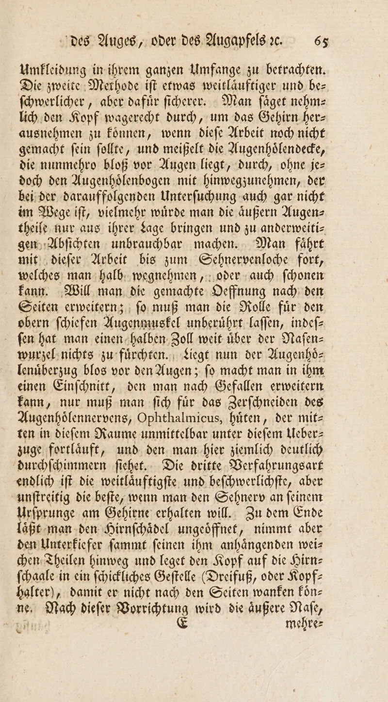 Umkleidung in ihrem ganzen Umfange zu betrachten. Die zweite Methode iſt etwas weitläuftiger und be⸗ ſchwerlicher, aber dafuͤr ſicherer. Man ſaͤget nehm⸗ lich den Kopf wagerecht durch, um das Gehirn her— ausnehmen zu koͤnnen, wenn dieſe Arbeit noch nicht gemacht ſein ſollte, und meißelt die Augenhoͤlendecke, die nunmehro bloß vor Augen liegt, durch, ohne je= doch den Augenhoͤlenbogen mit hinwegzunehmen, der bei der darauffolgenden Unterſuchung auch gar nicht im Wege iſt, vielmehr würde man die äußern Augen⸗ theife nur aus ihrer Lage bringen und zu anderweiti— gen Abſichten unbrauchbar machen. Man faͤhrt mit dieſer Arbeit bis zum Sehnervenloche fort, welches man halb wegnehmen, oder auch ſchonen kann. Will man die gemachte Oeffnung nach den Seiten erweitern; fo muß man die Rolle fuͤr den obern ſchiefen Augenmuskel unberührt laſſen, indeſ⸗ ſen hat man einen halben Zoll weit uͤber der Naſen⸗ wurzel nichts zu fuͤrchten. Liegt nun der Augenhoͤ⸗ lenuͤberzug blos vor den Augen; ſo macht man in ihm einen Einſchnitt, den man nach Gefallen erweitern kann, nur muß man ſich fuͤr das Zerſchneiden des Augenhoͤlennervens, Ophthalmicus, hüten, der mit⸗ ten in dieſem Raume unmittelbar unter dieſem Ueber⸗ zuge fortlaͤuft, und den man hier ziemlich deutlich durchſchimmern ſiehet. Die dritte Verfahrungsart endlich iſt die weitlaͤuftigſte und beſchwerlichſte, aber unſtreitig die beſte, wenn man den Sehnerv an ſeinem Urſprunge am Gehirne erhalten will. Zu dem Ende laͤßt man den Hirnſchaͤdel ungeoͤffnet, nimmt aber den Unterkiefer ſammt feinen ihm anhaͤngenden weis chen Theilen hinweg und leget den Kopf auf die Hirn⸗ ſchaale in ein ſchickliches Geſtelle (Dreifuß, oder Kopf⸗ halter), damit er nicht nach den Seiten wanfen Fün- Nach dieſer Vorrichtung wird die aͤußere Naſe, E mehre⸗