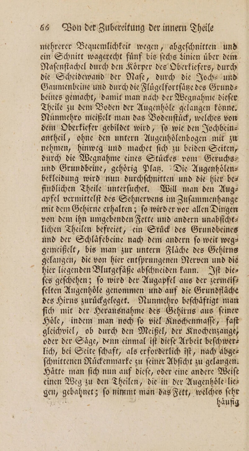mehrerer Bequemlichkeit wegen, abgeſchnitten und ein Schnitt wagerecht fuͤnf bis ſechs Linien uͤber dem Naſenſtachel durch den Koͤrper des Oberkiefers, durch die Scheidewand der Naſe, durch die Joch und Gaumenbeine und durch die Fluͤgelfortſaͤtze des Grund⸗ beines gemacht, damit man nach der Wegnahme dieſer Theile zu dem Boden der Augenhoͤle gelangen koͤnne. Nünmehro meißelt man das Bodenſtuͤck, welches von dem Oberkiefer gebildet wird, fo wie den Jochbein⸗ antheil, ohne den untern Augenhoͤlenbogen mit zu nehmen, hinweg und machet ſich zu beiden Seiten, durch die Wegnahme eines Stuͤckes vom Geruchs⸗ und Grundbeine, gehörig Platz. Die Augenhoͤlen⸗ bekleidung wird nun durchſchnitten und die hier be⸗ findlichen Theile unterſuchet. Will man den Aug⸗ apfel vermittelſt des Sehnervens im Zuſammenhange mit dem Gehirne erhalten; ſo wird er vor allen Dingen von dem ihn umgebenden Fette und andern unabſicht⸗ lichen Theilen befreiet, ein Stuͤck des Grundbeines und der Schlaͤfebeine nach dem andern ſo weit weg— gemeißelt, bis man zur untern Flaͤche des Gehirns gelangen, die von hier entſprungenen Nerven und die hier liegenden Blutgefaͤße abſchneiden kann. Iſt dies ſes geſchehen; fo wird der Augapfel aus der zermeiſ⸗ ſelten Augenhoͤle genommen und auf die Grundflaͤche des Hirns zuruͤckgeleget. Nunmehro beſchaͤftigt man ſich mit der Herausnahme des Gehirns aus ſeiner Hoͤle, indem man noch ſo viel Knochenmaſſe, faſt gleichviel, ob durch den Meißel, der Knochenzange, oder der Saͤge, denn einmal iſt dieſe Arbeit beſchwer⸗ lich, bei Seite ſchaft, als erforderlich iſt, nach abge⸗ ſchnittenen Ruͤckenmarke zu ſeiner Abſicht zu gelangen. Hätte man ſich nun auf dieſe, oder eine andere Weiſe einen Weg zu den Theilen, die in der Augenhoͤle lie⸗ gen, BRUNS fo nimmt man das Fett, welches ſehr £ haufig