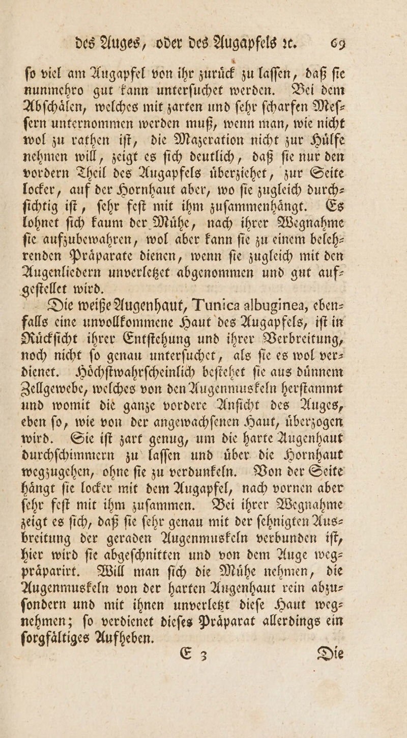 ſo viel am Augapfel von ihr zuruͤck zu laſſen, daß ſie nunmehro gut kann unterſuchet werden. Bei dem Abſchaͤlen, welches mit zarten und ſehr ſcharfen Meſ⸗ ſern unternommen werden muß, wenn man, wie nicht wol zu rathen iſt, die Mazeration nicht zur Huͤlfe nehmen will, zeigt es ſich deutlich, daß ſie nur den vordern Theil des Augapfels uͤberziehet, zur Seite locker, auf der Hornhaut aber, wo fie zugleich durch— ſichtig iſt, ſehr feſt mit ihm zuſammenhaͤngt. Es lohnet ſich kaum der Muͤhe, nach ihrer Wegnahme fie aufzubewahren, wol aber kann fie zu einem beleh—⸗ renden Präparate dienen, wenn fie zugleich mit den Augenliedern unverletzet abgenommen und gut auf⸗ geſtellet wird. Die weiße Augenhaut, Tunica albuginea, eben⸗ falls eine un vollkommene Haut des Augapfels, iſt in Ruͤckſicht ihrer Entſtehung und ihrer Verbreitung, noch nicht fo genau unterſuchet, als fie es wol vers dienet. Hoͤchſtwahrſcheinlich beſtehet fie aus dünnen Zellgewebe, welches von den Augenmuskeln herſtammt und womit die ganze vordere Anſicht des Auges, eben ſo, wie von der angewachſenen Haut, uͤberzogen wird. Sie iſt zart genug, um die harte Augenhaut durchſchimmern zu laſſen und uͤber die Hornhaut wegzugehen, ohne ſie zu verdunkeln. Von der Seite haͤngt ſie locker mit dem Augapfel, nach vornen aber ſehr feſt mit ihm zuſammen. Bei ihrer Wegnahme zeigt es ſich, daß ſie ſehr genau mit der ſehnigten Aus⸗ breitung der geraden Augenmuskeln verbunden iſt, hier wird fie abgeſchnitten und von dem Auge weg— praͤparirt. Will man ſich die Muͤhe nehmen die Augenmuskeln von der harten Augenhaut rein abzu⸗ ſondern und mit ihnen unverletzt dieſe Haut weg⸗ nehmen; fo verdienet dieſes Präparat allerdings ein forgfältiges Aufheben. | 3 Die