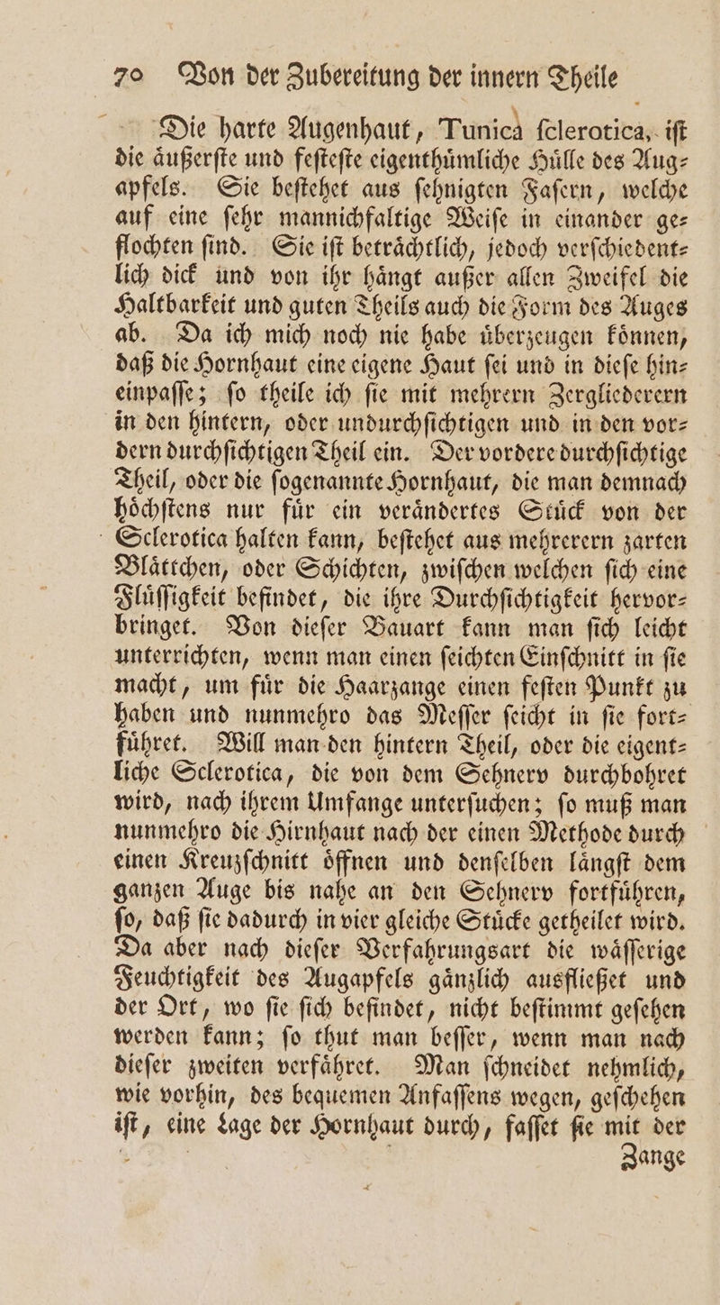 Die harte Augenhaut, Tunica felerotica,. iſt die aͤußerſte und feſteſte eigenthuͤmliche Huͤlle des Aug⸗ apfels. Sie beſtehet aus ſehnigten Faſern, welche auf eine ſehr mannichfaltige Weiſe in einander ge— flochten find. Sie iſt beträchtlich, jedoch verſchiedent⸗ lich dick und von ihr haͤngt außer allen Zweifel die Haltbarkeit und guten Theils auch die Form des Auges ab. Da ich mich noch nie habe uͤberzeugen koͤnnen, daß die Hornhaut eine eigene Haut ſei und in dieſe hin⸗ einpaſſe; ſo theile ich ſie mit mehrern Zergliederern in den hintern, oder undurchſichtigen und in den vor⸗ dern durchſichtigen Theil ein. Der vordere durchſichtige Theil, oder die ſogenannte Hornhaut, die man demnach hoͤchſtens nur fuͤr ein veraͤndertes Stuͤck von der Sclerotica halten kann, beſtehet aus mehrerern zarten Blaͤttchen, oder Schichten, zwiſchen welchen ſich eine Fluͤſſigkeit befindet, die ihre Durchſichtigkeit hervor— bringet. Von dieſer Bauart kann man ſich leicht unterrichten, wenn man einen ſeichten Einſchnitt in ſie macht, um für die Haarzange einen feſten Punkt zu haben und nunmehro das Meſſer ſeicht in fie fort fuͤhret. Will man den hintern Theil, oder die eigent= liche Sclerotica, die von dem Sehnerv durchbohret wird, nach ihrem Umfange unterſuchen; ſo muß man nunmehro die Hirnhaut nach der einen Methode durch einen Kreuzſchnitt oͤffnen und denſelben laͤngſt dem ganzen Auge bis nahe an den Sehnerv fortfuͤhren, ſo, daß ſie dadurch in vier gleiche Stuͤcke getheilet wird. Da aber nach dieſer Verfahrungsart die waͤſſerige Feuchtigkeit des Augapfels gaͤnzlich ausfließet und der Ort, wo ſie ſich befindet, nicht beſtimmt geſehen werden kann; ſo thut man beſſer, wenn man nach dieſer zweiten verfaͤhret. Man ſchneidet nehmlich, wie vorhin, des bequemen Anfaſſens wegen, geſchehen iſt, eine Lage der Hornhaut durch, faſſet ſie ” der 5 | ange