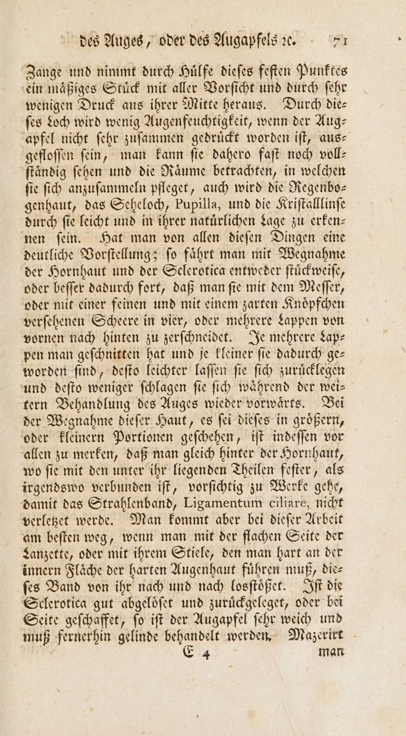 Zange und nimmt durch Huͤlfe dieſes feſten Punktes ein maͤßiges Stuͤck mit aller Vorſicht und durch ſehr wenigen Druck aus ihrer Mitte heraus. Durch die— ſes Loch wird wenig Augenfeuchtigkeit, wenn der Aug⸗ apfel nicht ſehr zuſammen gedrückt worden iſt, auge gefloſſen fein, man kann ſie dahero faſt noch voll- ſtaͤndig ſehen und die Raͤume betrachten, in welchen ſie ſich anzuſammeln pfleget, auch wird die Regenbo— genhaut, das Seheloch, Pupilla, und die Kriftalllinfe durch fie leicht und in ihrer natürlichen Lage zu erken⸗ nen ſein. Hat man von allen dieſen Dingen eine deutliche Vorſtellung; ſo faͤhrt man mit Wegnahme der Hornhaut und der Sclerotica entweder ſtuͤckweiſe, oder beſſer dadurch fort, daß man ſie mit dem Meſſer, oder mit einer feinen und mit einem zarten Knoͤpfchen verſehenen Scheere in vier, oder mehrere Lappen von vornen nach hinten zu zerſchneidet. Je mehrere Lap— pen man geſchnitten hat und je kleiner fie dadurch ge= worden ſind, deſto leichter laſſen ſie ſich zuruͤcklegen und deſto weniger ſchlagen fie ſich waͤhrend der wei— tern Behandlung des Auges wieder vorwaͤrts. Bei der Wegnahme dieſer Haut, es ſei dieſes in groͤßern, oder kleinern Portionen geſchehen, iſt indeſſen vor allen zu merken, daß man gleich hinter der Hornhaut, wo ſie mit den unter ihr liegenden Theilen feſter, als irgendswo verbunden iſt, vorſichtig zu Werke gehe, damit das Strahlenband, Ligamentum ciliare, nicht verletzet werde. Man kommt aber bei dieſer Arbeit am beſten weg, wenn man mit der flachen Seite der Lanzette, oder mit ihrem Stiele, den man hart an der innern Flaͤche der harten Augenhaut führen muß, dies ſes Band von ihr nach und nach losſtoͤßet. Iſt die Sclerotica gut abgeloͤſet und zuruͤckgeleget, oder bei Seite geſchaffet, ſo iſt der Augapfel ſehr weich und muß fernerhin gelinde behandelt werden. Mazerirt | E 4 man