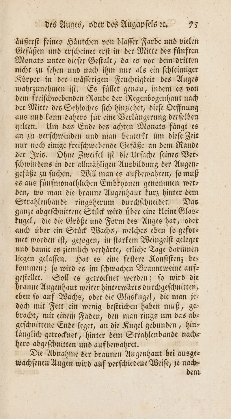 aͤußerſt feines Haͤutchen von blaſſer Farbe und vielen Gefaͤßen und erſcheinet erſt in der Mitte des fuͤnften Monats unter dieſer Geſtalt, da es vor dem dritten nicht zu ſehen und nach ihm nur als ein ſchleimiger Koͤrper in der waͤſſerigen Feuchtigkeit des Auges wahrzunehmen iſt. Es fuͤllet genau, indem es von dem freiſchwebenden Rande der Regenbogenhaut nach der Mitte des Sehloches ſich hinziehet, dieſe Oeffnung aus und kann dahero fuͤr eine Verlaͤngerung derſelben gelten. Um das Ende des achten Monats faͤngt es an zu verſchwinden und man bemerkt um dieſe Zeit nur noch einige freiſchwebende Gefaͤße an dem Rande der Iris. Ohne Zweifel iſt die Urſache feines Ver—⸗ ſchwindens in der allmaͤtligen Ausbildung der Augen⸗ gefaͤße zu ſuchen. Will man es aufbewahren, ſo muß es aus fuͤnfmonathlichen Embryonen genommen wer⸗ den, wo man die braune Augenhaut kurz hinter dem Strahlenbande ringsherum durchſchneidet. Das ganze abgeſchnittene Stuͤck wird uͤber eine kleine Glas⸗ kugel, die die Groͤße und Form des Auges hat, oder auch uͤber ein Stuͤck Wachs, welches eben ſo gefor— met worden iſt, gezogen, in ſtarkem Weingeiſt geleget und damit es ziemlich verhaͤrte, etliche Tage darinnen liegen gelaſſen. Hat es eine feſtere Konſiſtenz bes kommen; fo wird es im ſchwachen Branntweine aufs De Soll es getrocknet werden; fo wird die raune Augenhaut weiter hinterwaͤrts durchgeſchnitten, eben fo auf Wachs, oder die Glaskugel, die man je- doch mit Fett ein wenig beſtrichen haben muß, ge— bracht, mit einem Faden, den man rings um das ab⸗ geſchnittene Ende leget, an die Kugel gebunden, hin⸗ laͤnglich getrocknet, hinter dem Strahlenbande nach⸗ hero abgeſchnitten und aufbewahret. Die Abnahme der braunen Augenhaut bei ausge⸗ wachſenen Augen wird auf verſchiedene Weiſe, je nach⸗ dem