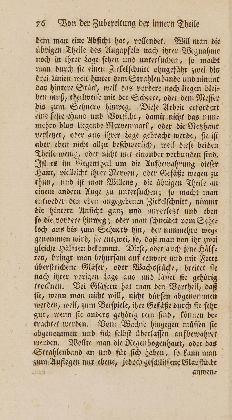 dem man eine Abſicht hat, vollendet. Will man die uͤbrigen Theile des Augapfels nach ihrer Wegnahme noch in ihrer Lage ſehen und unterſuchen, ſo macht man durch ſie einen Zirkelſchnitt ohngefaͤhr zwei bis drei Linien weit hinter dem Strahlenbande und nimmt das hintere Stuͤck, weil das vordere noch liegen blei— ben muß, theilweiſe mit der Scheere, oder dem Meſſer bis zum Sehnerv hinweg. Dieſe Arbeit erfordert eine feſte Hand und Vorſicht, damit nicht das nun⸗ mehro blos liegende Nervenmark, oder die Netzhaut verletzet, oder aus ihrer Lage gebracht werde, ſie iſt aber eben nicht allzu beſchwerlich, weil dieſe beiden Theile wenig, oder nicht mit einander verbunden ſind. Iſt es im Gegentheil um die Aufbewahrung dieſer Haut, vielleicht ihrer Nerven, oder Gefaͤße wegen zu thun, und iſt man Willens, die uͤbrigen Theile an einem andern Auge zu unterſuchen; ſo macht man entweder den eben angegebenen Zirkelſchnitt, nimmt die hintere Anſicht ganz und unverletzt und eben fo die vordere hinweg; oder man ſchneidet vom Sches loch aus bis zum Sehnerv hin, der nunmehro weg— genommen wird, ſie entzwei, ſo, daß man von ihr zwei gleiche Haͤlften bekommt. Dieſe, oder auch jene Haͤlf⸗ ten, bringt man behutſam auf convere und mit Fette uͤberſtrichene Glaͤſer, oder Wachsſtuͤcke, breitet fie nach ihrer vorigen Lage aus und laͤſſet ſie gehoͤrig trocknen. Bei Glaͤſern hat man den Vortheil, daß ſie, wenn man nicht will, nicht duͤrfen abgenommen werden, weil, zum Beiſpiele, ihre Gefaͤße durch ſie ſehr gut, wenn ſie anders gehoͤrig rein ſind, koͤnnen be— trachtet werden. Vom Wachſe hingegen muͤſſen ſie abgenommen und ſich ſelbſt uͤberlaſſen auf bewahret werden. Wollte man die Regenbogenhaut, oder das Strahlenband an und für ſich haben, fo kann man zum Auflegen nur ebene, jedoch geſchliffene Glasſtuͤcke 4120 anwen⸗