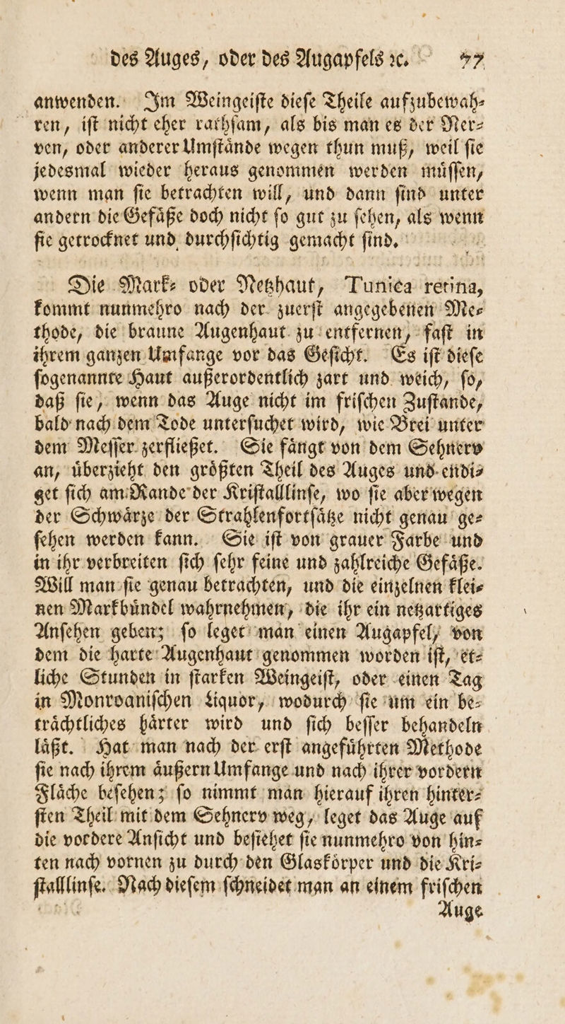 anwenden. Im Weingeiſte dieſe Theile aufzubewah— ren, iſt nicht eher rarhſam, als bis man es der Ner- ven, oder anderer Umſtaͤnde wegen thun muß, weil ſie jedesmal wieder heraus genommen werden muͤſſen, wenn man ſie betrachten will, und dann ſind unter andern die Gefaͤße doch nicht fo gut zu ſehen, als wenn ſie getrocknet und durchſichtig gemacht fü ind. Die Marke oder Netzhaut, Turnier Karin, kommt nunmehro nach der zuerſt angegebenen Me⸗ thode, die braune Augenhaut zu entfernen, faſt in ihrem ganzen Umfange vor das Geſicht. Es iſt dieſe ſogenannte Haut außerordentlich zart und weich, ſo, daß ſie, wenn das Auge nicht im friſchen Zuſtande, bald nach dem Tode unterſuchet wird, wie Brei unter dem Meſſer zerfließet. Sie faͤngt von dem Sehnerv an, uͤberzieht den größten Theil des Auges und endi⸗ get ſich am Rande der Kriſtalllinſe, wo fie aber wegen der Schwaͤrze der Strahlenfortſaͤtze nicht genau ge⸗ fehen werden kann. Sie iſt von grauer Farbe und in ihr verbreiten ſi ich ſehr feine und zahlreiche Gefaͤße. Will man ſie genau betrachten, und die einzelnen klei⸗ nen Markbuͤndel wahrnehmen, die ihr ein netzartiges Anſehen geben; ſo leget man einen Augapfel, von dem die harte Augenhaut genommen worden iſt, et⸗ liche Stunden in ſtarken Weingeiſt, oder einen Tag in Monroaniſchen Liquor, wodurch ſie um ein be⸗ traͤchtliches haͤrter wird und ſich beſſer behandeln laͤßt. Hat man nach der erſt angeführten Methode ſie nach ihrem äußern Umfange und nach ihrer vordern Flaͤche beſehen; ſo nimmt man hierauf ihren hinter⸗ ſten Theil mit dem Sehnerv weg, leget das Auge auf die vordere Anſicht und beſiehet ſie nunmehro von hin⸗ ten nach vornen zu durch den Glaskoͤrper und die Kri⸗ tg Nach dieſem ſchneidet man an einem frifhen Auge