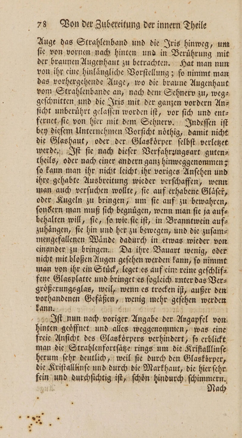 Auge das Strahlenband und die Iris hinweg, um ſie von vornen nach hinten und in Beruͤhrung mit der braunen Augenhaut zu betrachten. Hat man nun von ihr eine hinlaͤngliche Vorſtellung; ſo nimmt man das vorhergehende Auge, wo die braune Augenhaut vom Strahlenbande an, nach dem Sehnerv zu, weg⸗ geſchnitten und die Iris mit der ganzen vordern Anz ſicht unberuͤhrt gelaſſen worden iſt, vor ſich und ent= fernet ſie von hier mit dem Sehnerv. Indeſſen iſt bey dieſem Unternehmen Vorſicht noͤthig, damit nicht die Glashaut, oder der Glaskoͤrper ſelbſt verletzet werde. Iſt ſie nach dieſer Verfahrungsart guten⸗ theils, oder nach einer andern ganz hinweggenommen; ſo kann man ihr nicht leicht ihr voriges Anſehen und ihre gehabte Ausbreitung wieder verſchaffen, wenn man auch verſuchen wollte, fie auf erhabene Gläfer, oder Kugeln zu bringen, um ſie auf zu bewahren, ſondern man muß ſich begnügen, wenn man fie ja auf⸗ behalten will, ſie, ſo wie ſie iſt, in Branntwein auf⸗ zuhaͤngen, ſie hin und her zu bewegen, und die zuſam⸗ mengefallenen Waͤnde dadurch in etwas wieder von einander zu bringen. Da ihre Bauart wenig, oder nicht mit bloßen Augen geſehen werden kann, ſo nimmt man von ihr ein Stuͤck, leget es auf eine reine geſchlif⸗ fene Glasplatte und bringet es ſogleich unter das Ver⸗ groͤßerungsglas, weil, wenn es trocken iſt, außer den vorhandenen Gefaͤßen, wenig mehr geſehen werden bann N nm iet unn dnn Iſt nun nach voriger Angabe der Augapfel von hinten geoͤffnet und alles weggenommen, was eine freie Anſicht des Glaskoͤrpers verhindert, fo erblickt man die Strahlenfortſaͤtze rings um die Kriſtalllinſe herum ſehr deutlich, weil ſie durch den Glaskoͤrper, die Kriſtalllinſe und durch die Markhaut, die hier ſehr fein und durchſichtig iſt, ſchoͤn hindurch 3 N Na