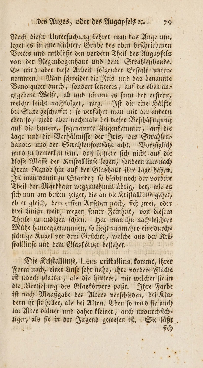 Nach dieſer Unterſuchung kehret man das Auge um, leget es in eine ſeichtere Grube des oben beſchriebenen Bretes und entbloͤßt den vordern Theil des Augapfels von der Regenbogenhaut und dem Strahlenbande. Es wird aber dieſe Arbeit folgender Geſtalt unter⸗ nommen. Man ſchneidet die Iris und das benannte Band queer durch, ſondert letzteres, auf die oben an⸗ gegebene Weiſe, ab und nimmt es ſamt der erſtern, welche leicht nachfolget, weg. Iſt die eine Haͤlfte bei Seite geſchaffet; ſo verfaͤhrt man mit der andern eben ſo, giebt aber nochmals bei dieſer Beſchaͤftigung auf die hintere, ſogenannte Augenkammer, auf die Lage und die Verhaͤltniſſe der Iris, des Strahlen⸗ bandes und der Strahlenfortſaͤtze acht. Vorzuͤglich wird zu bemerken ſein, daß letztere ſich nicht auf die bloße Maſſe der Kriſtalllinſe legen, ſondern nur nach ihrem Rande hin auf der Glashaut ihre Lage haben. Iſt man damit zu Stande; ſo bleibt noch der vordere Theil der Markhaut wegzunehmen uͤbrig, der, wie es ſich nun am beften zeiget, bis an die K riſtalllinſe gehet, ob er gleich, dem erſten Anſehen nach, ſich zwei, oder drei Linien weit, wegen ſeiner Feinheit, von dieſem Theile zu endigen ſchien. Hat man ihn nach leichter Mühe hinweggenommen, fo liegt nunmehro eine durch⸗ ſichtige Kugel vor dem Geſichte, welche aus der Kri⸗ ſtalllinſe und dem . beſtehet. 8 Die Krſtallinſe, Lens eriſtallina kommt, ihrer Form nach, einer Linſe ſehr nahe, ihre vordere Flache iſt jedoch platter, als die hintere, mit welcher ſie in die Vertiefung des Glaskoͤrpers paßt. Ihre Farbe iſt nach Maaßgabe des Alters verſchieden, bei Kin⸗ dern iſt ſie heller, als bei Alten. Eben ſo wird ſie auch im Alter dichter und daher kleiner, auch undurchſich— nor als fie in der Jugend geweſen iſt. Sie laͤßt ih
