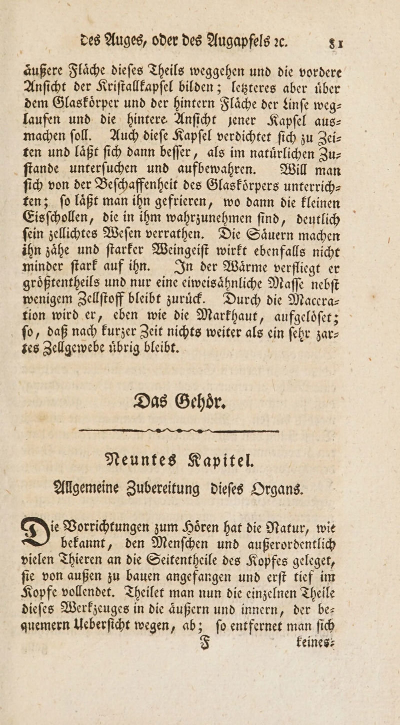 aͤußere Flaͤche dieſes Theils weggehen und die vordere Anſicht der Kriſtallkapſel bilden; letzteres aber uͤber dem Glaskoͤrper und der hintern Flaͤche der Linſe weg— laufen und die hintere Anſicht jener Kapſel aus⸗ machen ſoll. Auch dieſe Kapſel verdichtet ſich zu Zei⸗ ten und läßt ſich dann beſſer, als im natürlichen Zu- ſtande unterſuchen und aufbewahren. Will man ſich von der Beſchaffenheit des Glaskoͤrpers unterrich⸗ ten; ſo laͤßt man ihn gefrieren, wo dann die kleinen Eisſchollen, die in ihm wahrzunehmen ſind, deutlich ſein zellichtes Weſen verrathen. Die Saͤuern machen ihn zaͤhe und ſtarker Weingeiſt wirkt ebenfalls nicht minder ſtark auf ihn. In der Waͤrme verfliegt er groͤßtentheils und nur eine eiweisaͤhnliche Maſſe nebſt wenigem Zellſtoff bleibt zuruͤck. Durch die Macera— tion wird er, eben wie die Markhaut, aufgeloͤſet; ſo, daß nach kurzer Zeit nichts weiter als ein ſehr zar⸗ tes Zellgewebe uͤbrig bleibt. | Das Gehör, Neuntes Kapitel. Allgemeine Zubereitung dieſes Organs. Die Vorrichtungen zum Hören hat die Natur, wie bekannt, den Menſchen und außerordentlich vielen Thieren an die Seitentheile des Kopfes geleget, ſie von außen zu bauen angefangen und erſt tief im Kopfe vollendet. Theilet man nun die einzelnen Theile dieſes Werkzeuges in die aͤußern und innern, der be— quemern Ueberſicht wegen, ab; ſo entfernet man ſich F feines: