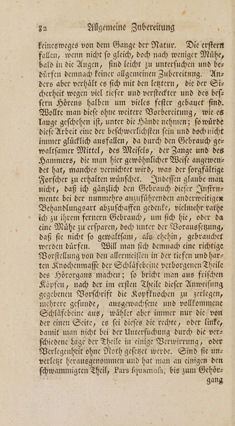 keinesweges von dem Gange der Natur. Die erſtern fallen, wenn nicht ſo gleich, doch nach weniger Muͤhe, bald in die Augen, find leicht zu unterſuchen und be— dürfen demnach keiner allgemeinen Zubereitung. An- ders aber verhält es ſich mit den letztern, die der Si— cherheit wegen viel tiefer und verſteckter und des beſ— ſern Hoͤrens halben um vieles feſter gebauet ſind. Wollte man dieſe ohne weitere Vorbereitung, wie es lange geſchehen iſt, unter die Haͤnde nehmen; ſo wuͤrde dieſe Arbeit eine der beſchwerlichſten ſein und doch nicht immer glücklich ausfallen, da durch den Gebrauch ge⸗ waltſamer Mittel, des Meiſels, der Zange und des Hammers, die man hier gewöhnlicher Weiſe angewen⸗ det hat, manches vernichtet wird, was der ſorgfaͤltige Forſcher zu erhalten wuͤnſchet. Indeſſen glaube man nicht, daß ich gaͤnzlich den Gebrauch dieſer Inſtru⸗ mente bei der nunmehro anzufuͤhrenden anderweitigen Behandlungsart abzuſchaffen gedenke, vielmehr rathe ich zu ihrem fernern Gebrauch, um ſich hie, oder da eine Muͤhe zu erſparen, doch unter der Vorausſetzung, daß ſie nicht ſo gewaltſam, als ehehin, gebrauchet werden duͤrfen. Will man ſich demnach eine richtige Vorſtellung von den allermeiſten in der tiefen und har⸗ ten Knochenmaſſe der Schlaͤfebeine verborgenen Theile | des Hoͤrorgans machen; fo bricht man aus friſchen Köpfen, nach der im erſten Theile dieſer Anweiſung gegebenen Vorſchrift die Kopfknochen zu zerlegen, mehrere geſunde, ausgewachſene und vollkommene Schläfebeine aus, waͤhlet aber immer nur die von der einen Seite, es ſei dieſes die rechte, oder linke, damit man nicht bei der Unterfuchung durch die ver⸗ ſchiedene Lage der Theile in einige Verwirrung, oder Verlegenheit ohne Noth geſetzet werde. Sind ſie un⸗ verletzt herausgenommen und hat man an einigen den ſchwammigten Theil, Pars ſquamola, bis zum Gehoͤr⸗ ss