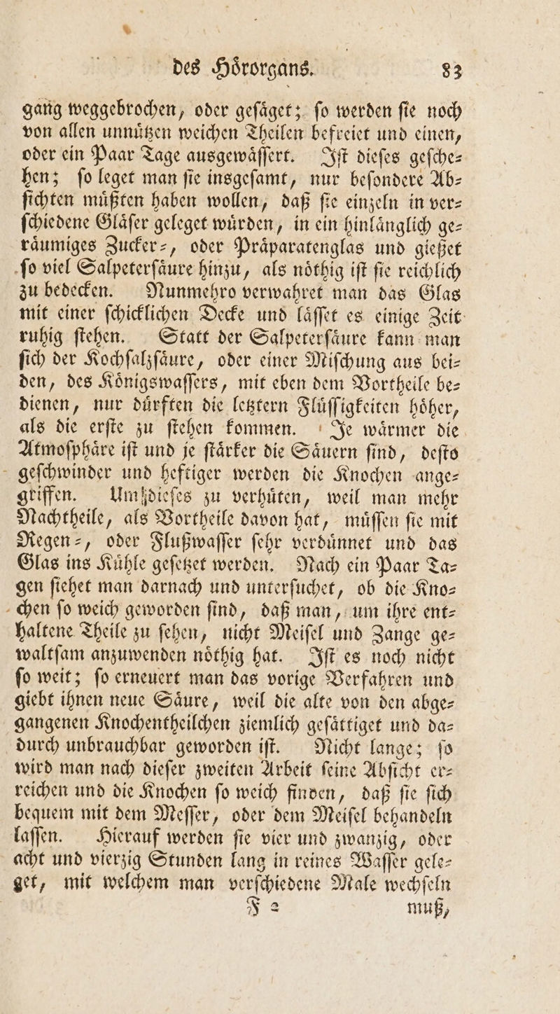 gang weggebrochen, oder geſaͤget; fo werden fie noch von allen unnuͤtzen weichen Theilen befreiet und einen, oder ein Paar Tage ausgewaͤſſert. Iſt dieſes geſche— hen; ſo leget man ſie insgeſamt, nur beſondere Ab— ſichten müßten haben wollen, daß fie einzeln in vers ſchiedene Glaͤſer geleget wuͤrden, in ein hinlaͤnglich ge— raͤumiges Zucker⸗, oder Präparatenglas und gießet ſo viel Salpeterſaͤure hinzu, als noͤthig iſt ſie reichlich zu bedecken. Nunmehro verwahret man das Glas mit einer ſchicklichen Decke und laͤſſet es einige Zeit ruhig ſtehen. Statt der Salpererfäure kann man ſich der Kochſalzſaͤure, oder einer Miſchung aus bei— den, des Koͤnigswaſſers, mit eben dem Vortheile be— dienen, nur duͤrften die letztern Fluͤſſigkeiten hoͤher, als die erſte zu ſtehen kommen. Je waͤrmer die Atmoſphaͤre iſt und je ſtaͤrker die Saͤuern find, deſto geſchwinder und heftiger werden die Knochen ange— griffen. Umßdieſes zu verhuͤten, weil man mehr Nachtheile, als Vortheile davon hat, muͤſſen ſie mit Regen ⸗, oder Flußwaſſer ſehr verduͤnnet und das Glas ins Kühle geſetzet werden. Nach ein Paar Ta- gen ſiehet man darnach und unterſuchet, ob die Kno— chen fo weich geworden find, daß man, um ihre ent- haltene Theile zu ſehen, nicht Meiſel und Zange ge— waltſam anzuwenden noͤthig hat. Iſt es noch nicht ſo weit; ſo erneuert man das vorige Verfahren und giebt ihnen neue Säure, weil die alte von den abge: gangenen Knochentheilchen ziemlich geſaͤttiget und da— durch unbrauchbar geworden iſt. Nicht lange; ſo wird man nach dieſer zweiten Arbeit feine Abſicht er⸗ reichen und die Knochen ſo weich finden, daß ſie ſich bequem mit dem Meſſer, oder dem Meiſel behandeln laſſen. Hierauf werden ſie vier und zwanzig, oder acht und vierzig Stunden lang in reines Waſſer gele⸗ get, mit welchem man verſchiedene Male wechſeln | F 2 muß,