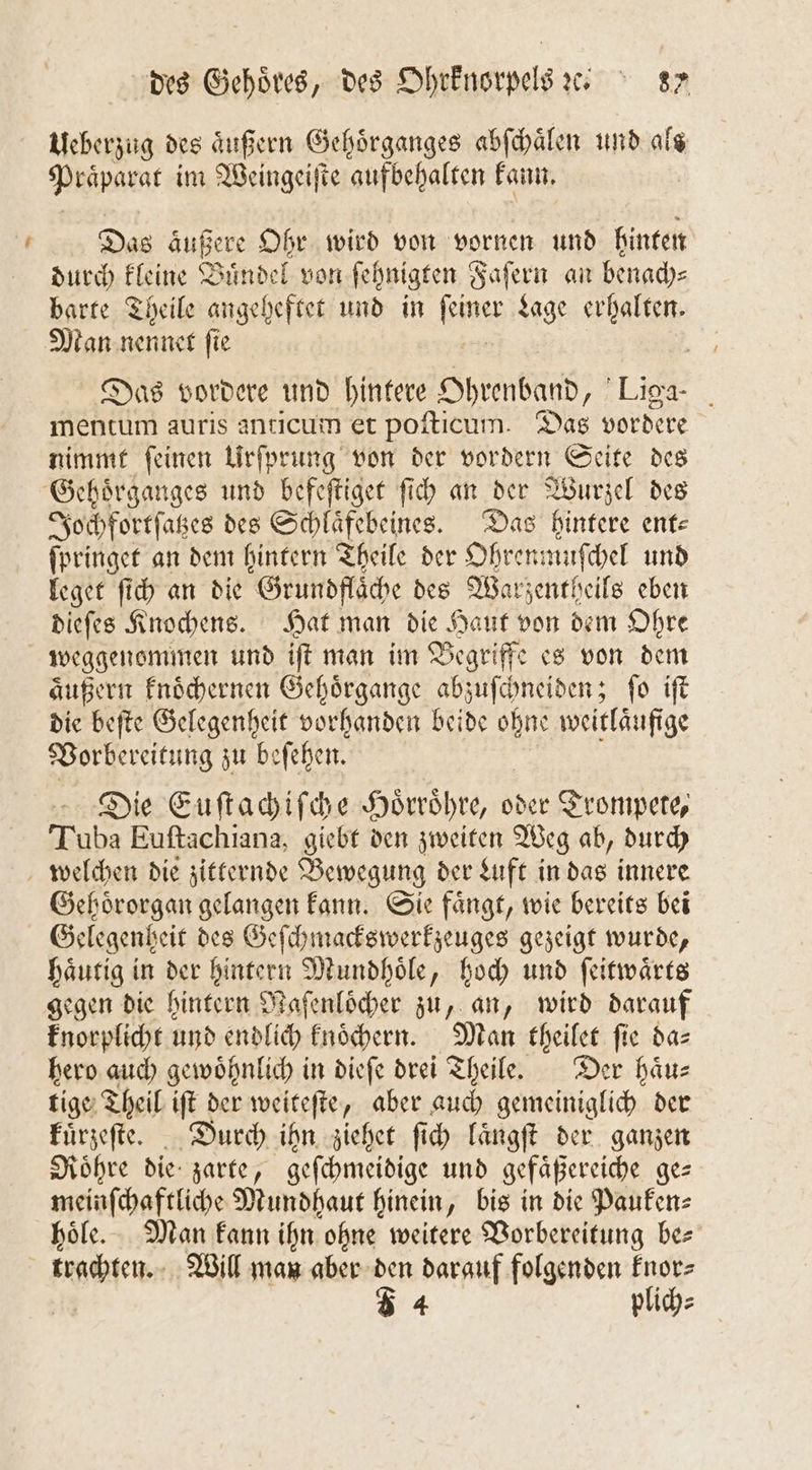 — Ueberzug des aͤußern Gehoͤrganges abſchaͤlen und als Präparat im Weingeiſte aufbehalten kann. | Das äußere Ohr wird von vornen und hinten durch kleine Buͤndel von ſehnigten Faſern an benach⸗ barte Theile angeheftet und in ines Lage erhalten. Man nennet ſie Das vordere und hintere Abend 7 Liga mentum auris anticum et poſticum. Das vordere nimmt ſeinen Urſprung von der vordern Seite des Jochfortſatzes des Schlaͤfebeines. Das hintere ent⸗ ſpringet an dem hintern Theile der Ohrenmuſchel und leget ſich an die Grundflaͤche des Warzentheils eben dieſes Knochens. Hat man die Haut von dem Ohre weggenommen und iſt man im Begriffe es von dem aͤußern knoͤchernen Gehoͤrgange abzuſchneiden; ſo iſt die beſte Gelegenheit vorhanden beide ohne weitläufige Vorbereitung zu be ſehen. Die Euſtachiſche Hoͤrroͤhre, oder Trompete, Tuba Euſtachiana, giebt den zweiten Weg ab, durch Gehoͤrorgan gelangen kann. Sie faͤngt, wie bereits bei Gelegenheit des Geſchmackswerkzeuges gezeigt wurde, haͤutig in der hintern Mundhoͤle, hoch und ſeitwaͤrts gegen die hintern Maſenloͤcher zu, an, wird darauf knorplicht und endlich knoͤchern. Man theilet fie da⸗ hero auch gewoͤhnlich in dieſe drei Theile. Der haͤu— tige Theil iſt der weiteſte, aber auch gemeiniglich der kuͤrzeſte. Durch ihn ziehet ſich laͤngſt der ganzen Roͤhre die zarte, geſchmeidige und gefaͤßereiche ge⸗ meinſchaftliche Mundhaut hinein, bis in die Pauken⸗ hoͤle. Man kann ihn ohne weitere Vorbereitung be⸗ trachten. Will man aber den darauf folgenden knor⸗ 54 plich⸗