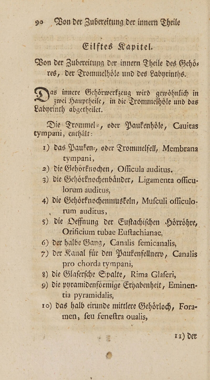 Eilftes Kapitel. Von der Zubereitung der innern Theile des Gehoͤ⸗ res, der Trommelhoͤle und des Labyrinths. | Das innere Gehoͤrwerkzeug wird gewöhnlich in zwei Hauptheile, in die eee und das Labyrinth abgetheilet. Die Trommel⸗, oder Pautenpäle, Cutts tympani, enthält: | 1) das Pauken⸗ oder Trommelfell, Membrane tympani, 2) die Gehoͤrknochen, Oſſicula auditus. 3) die Gehoͤrknochenbaͤnder, Ligamenta oſſi icu- lorum auditus, 4) die Gehoͤrknochenmuskeln, Mufculi oſſiculo- rum auditus, 5) die Oeffnung der Euſtachiſchen . Orificium tubae Euftachianae, 6) der halbe Gang, Canalis femicanalis, 7) der Kanal fuͤr den Paukenfellnerv, Canalis pro chorda tympani; Ä 8) die Glaſerſche Spalte, Rima Glaſeri, 9) die pyramidenfoͤrmige Erhabenheit. Eminen- tia pyramidalis, 10) das halb eirunde mittlere Gehoͤrloch, Fora- men, ſeu feneſtra oualis, 11) der
