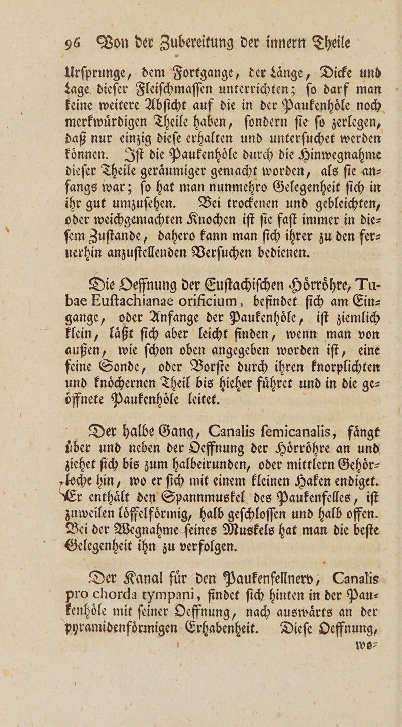 Urſprunge, dem Fortgange, der Laͤnge, Dicke und Lage dieſer Fleiſchmaſſen unterrichten; ſo darf man keine weitere Abſicht auf die in der Paukenhoͤle noch merkwuͤrdigen Theile haben, ſondern ſie ſo zerlegen, daß nur einzig dieſe erhalten und unterſuchet werden koͤnnen. Iſt die Paukenhoͤle durch die Hinwegnahme dieſer Theile geraͤumiger gemacht worden, als fie an— fangs war; ſo hat man nunmehro Gelegenheit ſich in ihr gut umzuſehen. Bei trockenen und gebleichten, oder weichgemachten Knochen iſt fie faſt immer in die⸗ ſem Zuſtande, dahero kann man ſich ihrer zu den fer⸗ nerhin anzuſtellenden Verſuchen bedienen. Die Oeffnung der Euſtachiſchen Hoͤrroͤhre, Tu- bae Euftachianae orificium, befindet ſich am Ein⸗ gange, oder Anfange der Paukenhoͤle, iſt ziemlich klein, laͤßt ſich aber leicht finden, wenn man von außen, wie ſchon oben angegeben worden iſt, eine feine Sonde, oder Borſte durch ihren knorplichten und knoͤchernen Theil bis hieher fuͤhret und in die ge⸗ öffnete Paukenhoͤle leitet. Der halbe Gang, Canalis femicanalis, fängt uͤber und neben der Oeffnung der Hoͤrroͤhre an und ziehet ſich bis zum halbeirunden, oder mittlern Gehoͤr— loche hin, wo er ſich mit einem kleinen Haken endiget. Er enthaͤlt den Spannmuskel des Paukenfelles, iſt zuweilen loͤffelfoͤrmig, halb geſchloſſen und halb offen. Bei der Wegnahme ſeines Muskels hat man die beſte Gelegenheit ihn zu verfolgen. Der Kanal fuͤr den Paukenfellnerv, Canalis pro chorda tympani, findet ſich hinten in der Pau⸗ kenhoͤle mit ſeiner Oeffnung, nach auswaͤrts an der pyramidenfoͤrmigen Erhabenheit. Dieſe Oeffnung, 3 wo⸗