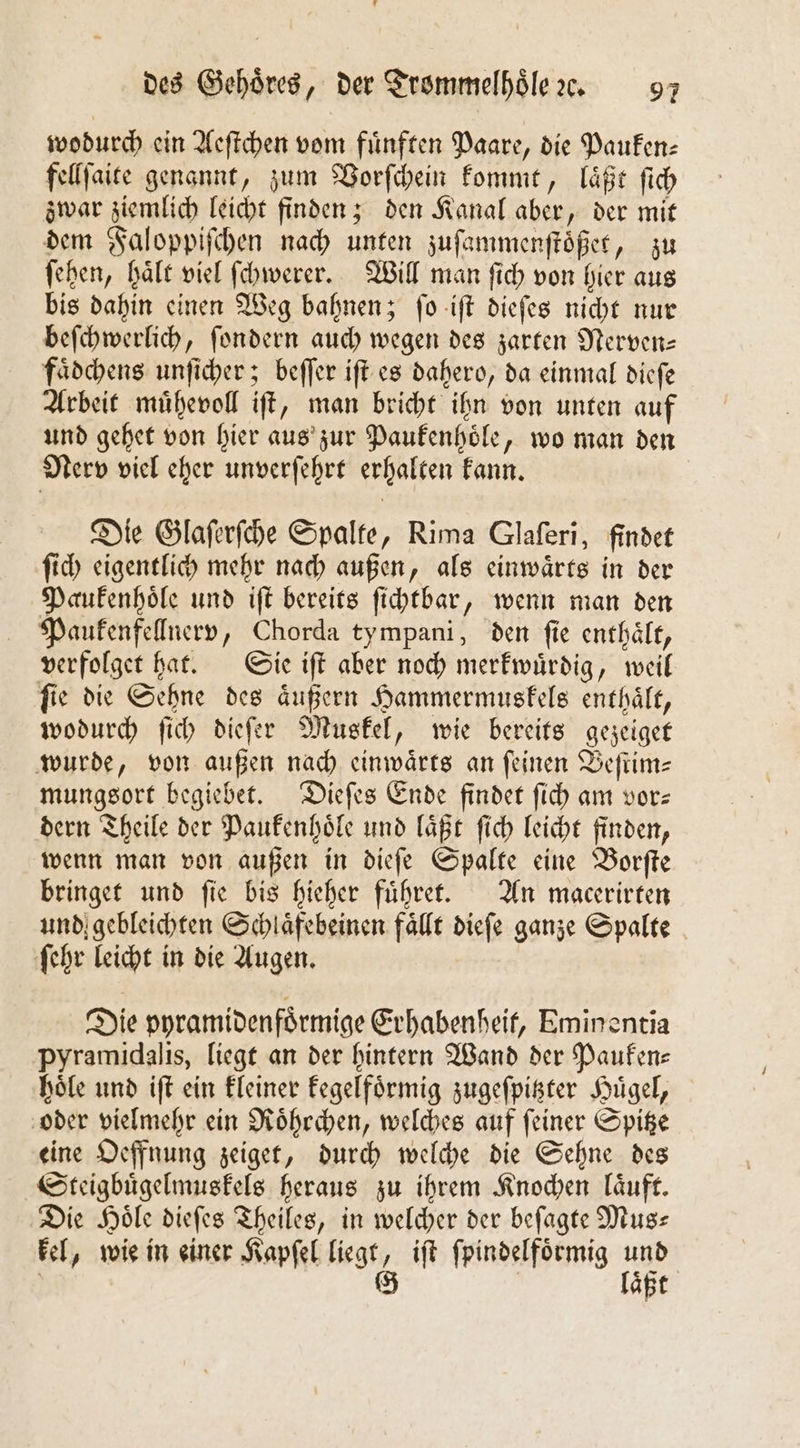 wodurch ein Aeſtchen vom fuͤnften Paare, die Pauken⸗ fellſaite genannt, zum Vorſchein kommt, laͤßt ſich zwar ziemlich leicht finden; den Kanal aber, der mit dem Faloppiſchen nach unten zuſammenſtoͤßet, zu ſehen, haͤlt viel ſchwerer. Will man ſich von hier aus bis dahin einen Weg bahnen; ſo iſt dieſes nicht nur beſchwerlich, ſondern auch wegen des zarten Nerven— faͤdchens unſicher; beſſer iſt es dahero, da einmal dieſe Arbeit muͤhevoll iſt, man bricht ihn von unten auf und gehet von hier aus zur Paukenhoͤle, wo man den Nerv viel eher unverſehrt erhalten kann. Die Glaſerſche Spalte, Rima Glaſeri, findet ſich eigentlich mehr nach außen, als einwaͤrts in der Paukenhoͤle und iſt bereits ſichtbar, wenn man den Paukenfellnerv, Chorda tympani, den ſie enthaͤlt, verfolget hat. Sie iſt aber noch merkwuͤrdig, weil ſie die Sehne des aͤußern Hammermuskels enthaͤlt, wodurch ſich dieſer Muskel, wie bereits gezeiget wurde, von außen nach einwaͤrts an feinen Beſtim— mungsort begiebet. Dieſes Ende findet ſich am vor— dern Theile der Paukenhoͤle und laͤßt ſich leicht finden, wenn man von außen in dieſe Spalte eine Borſte bringet und fie bis hieher fuͤhret. An macerirten und gebleichten Schlaͤfebeinen fällt dieſe ganze Spalte ſehr leicht in die Augen. Die pyramidenfoͤrmige Erhabenheit, Eminentia pyramidalis, liegt an der hintern Wand der Pauken— hoͤle und iſt ein kleiner kegelfoͤrmig zugeſpitzter Huͤgel, oder vielmehr ein Roͤhrchen, welches auf ſeiner Spitze eine Oeffnung zeiget, durch welche die Sehne des Steigbuͤgelmuskels heraus zu ihrem Knochen laͤuft. Die Hoͤle dieſes Theiles, in welcher der beſagte Mus— kel, wie in einer Kapſel liegt 6 iſt ſpindelfoͤrmig u | | Se