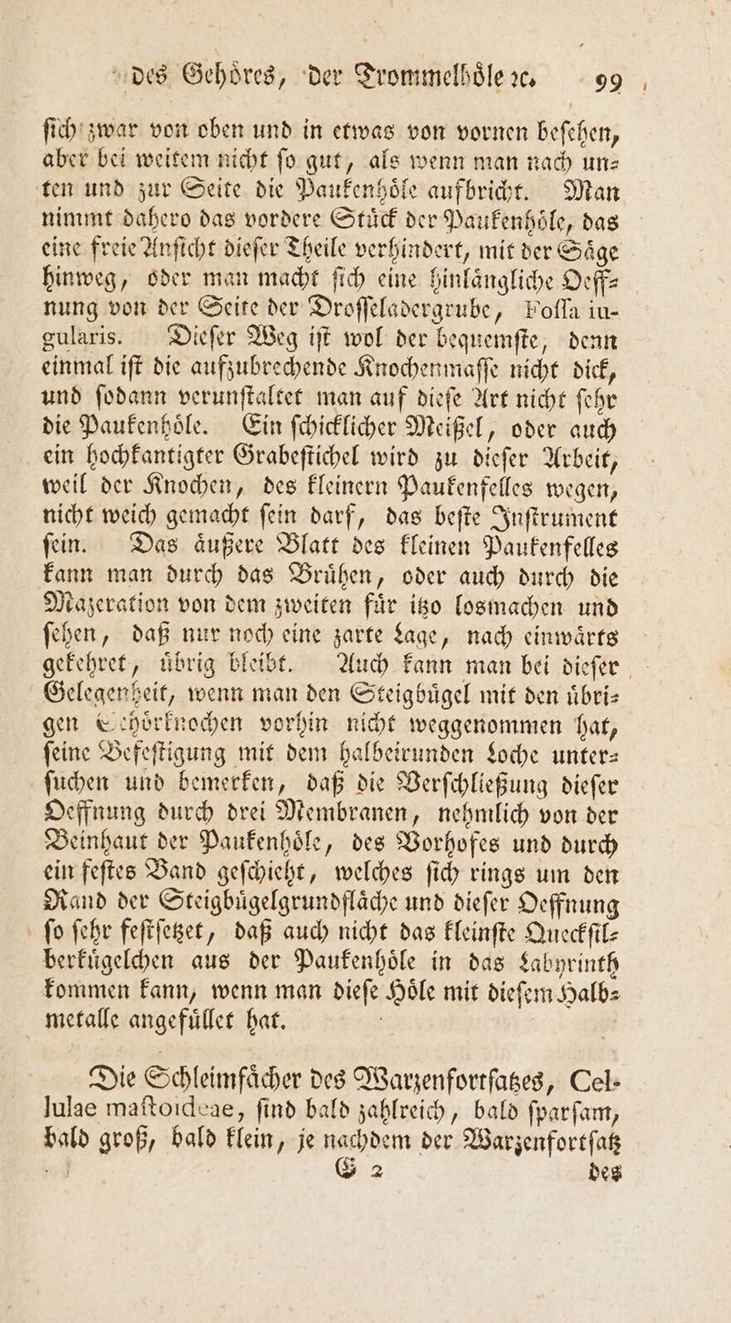 ſich zwar von oben und in etwas von vornen beſehen, aber bei weitem nicht fo gut, als wenn man nach une ten und zur Seite die Paukenhoͤle aufbricht. Man nimmt dahero das vordere Stuͤck der Paukenhoͤle, das eine freie Anſicht dieſer Theile verhindert, mit der Saͤge hinweg, oder man macht ſich eine hinlaͤngliche Oeff— nung von der Seite der Droſſeladergrube, Folla iu— gularis. Dieſer Weg iſt wol der bequemſte, denn einmal iſt die aufzubrechende Knochenmaſſe nicht dick, und ſodann verunſtaltet man auf dieſe Art nicht ſehr die Paukenhoͤle. Ein ſchicklicher Meißel, oder auch ein hochkantigter Grabeſtichel wird zu dieſer Arbeit, weil der Knochen, des kleinern Paukenfelles wegen, nicht weich gemacht ſein darf, das beſte Inſtrument ſein. Das aͤußere Blatt des kleinen Paukenfelles kann man durch das Bruͤhen, oder auch durch die Mazeration von dem zweiten für itzo losmachen und ſehen, daß nur noch eine zarte Lage, nach einwaͤrts Gelegenheit, wenn man den Steigbuͤgel mit den uͤbri—⸗ gen Sehoͤrknochen vorhin nicht weggenommen hat, feine Befeſtigung mit dem halbeirunden Loche unter— ſuchen und bemerken, daß die Verſchließung dieſer Oeffnung durch drei Membranen, nehmlich von der Beinhaut der Paukenhoͤle, des Vorhofes und durch ein feſtes Band geſchieht, welches ſich rings um den Rand der Steigbuͤgelgrundflaͤche und dieſer Oeffnung ſo ſehr feſtſetzet, daß auch nicht das kleinſte Queckſil⸗ berkuͤgelchen aus der Paukenhoͤle in das Labyrinth kommen kann, wenn man dieſe Hoͤle mit dieſem Halb⸗ metalle angefuͤllet hat. | Die Schleimfächer des Warzenfortſatzes, Cel- Julae maitoıdcae, find bald zahlreich, bald fparfam, bald groß, bald klein, je nachdem der Warzenfortſatz ns G 2 des U