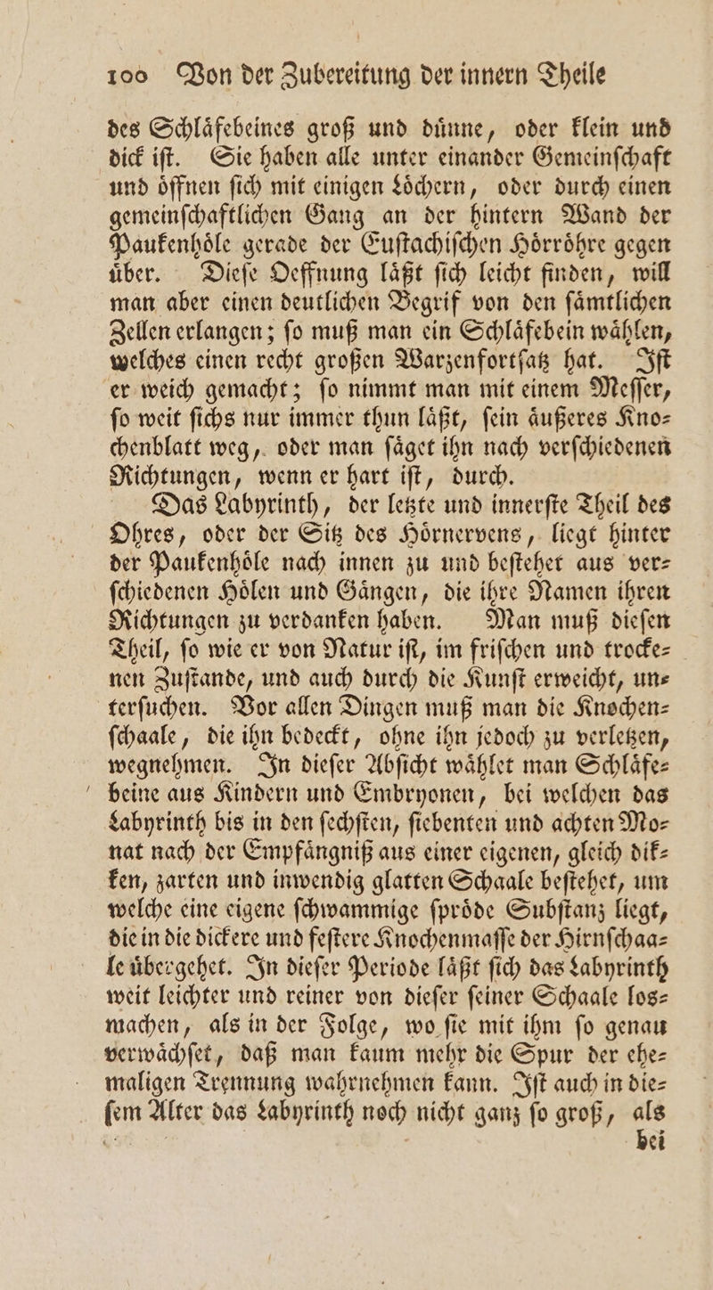 — des Schlaͤfebeines groß und duͤnne, oder klein und dick iſt. Sie haben alle unter einander Gemeinſchaft und öffnen ſich mit einigen Löchern, oder durch einen gemeinſchaftlichen Gang an der hintern Wand der Paukenhoͤle gerade der Euſtachiſchen Hörröhre gegen uͤber. Dieſe Oeffnung laͤßt ſich leicht finden, will man aber einen deutlichen Begrif von den ſaͤmtlichen Zellen erlangen; ſo muß man ein Schlaͤfebein waͤhlen, welches einen recht großen Warzenfortſatz hat. Iſt er weich gemacht; ſo nimmt man mit einem Meſſer, ſo weit ſichs nur immer thun laͤßt, ſein aͤußeres Kno— chenblatt weg, oder man ſaͤget ihn nach verſchiedenen Richtungen, wenn er hart iſt, durch. Das Labyrinth, der letzte und innerſte Theil des der Paukenhoͤle nach innen zu und beſtehet aus ver— ſchiedenen Hoͤlen und Gaͤngen, die ihre Namen ihren Richtungen zu verdanken haben. Man muß dieſen Theil, fo wie er von Natur iſt, im friſchen und trocke- nen Zuſtande, und auch durch die Kunſt erweicht, unse terſuchen. Vor allen Dingen muß man die Knochen: ſchaale, die ihn bedeckt, ohne ihn jedoch zu verletzen, wegnehmen. In dieſer Abſicht waͤhlet man Schlaͤfe⸗ beine aus Kindern und Embryonen, bei welchen das Labyrinth bis in den ſechſten, ſiebenten und achten Mo⸗ nat nach der Empfaͤngniß aus einer eigenen, gleich dik— ken, zarten und inwendig glatten Schaale beſtehet, um welche eine eigene ſchwammige ſproͤde Subſtanz liegt, die in die dickere und feſtere Knochenmaſſe der Hirnſchaa⸗ le uͤbergehet. In dieſer Periode laͤßt ſich das Labyrinth weit leichter und reiner von dieſer feiner Schaale los— machen, als in der Folge, wo ſie mit ihm ſo genau verwaͤchſet, daß man kaum mehr die Spur der ehe— maligen Trennung wahrnehmen kann. Iſt auch in die⸗ ſem Alter das Labyrinth noch nicht ganz ſo groß, als Be bei
