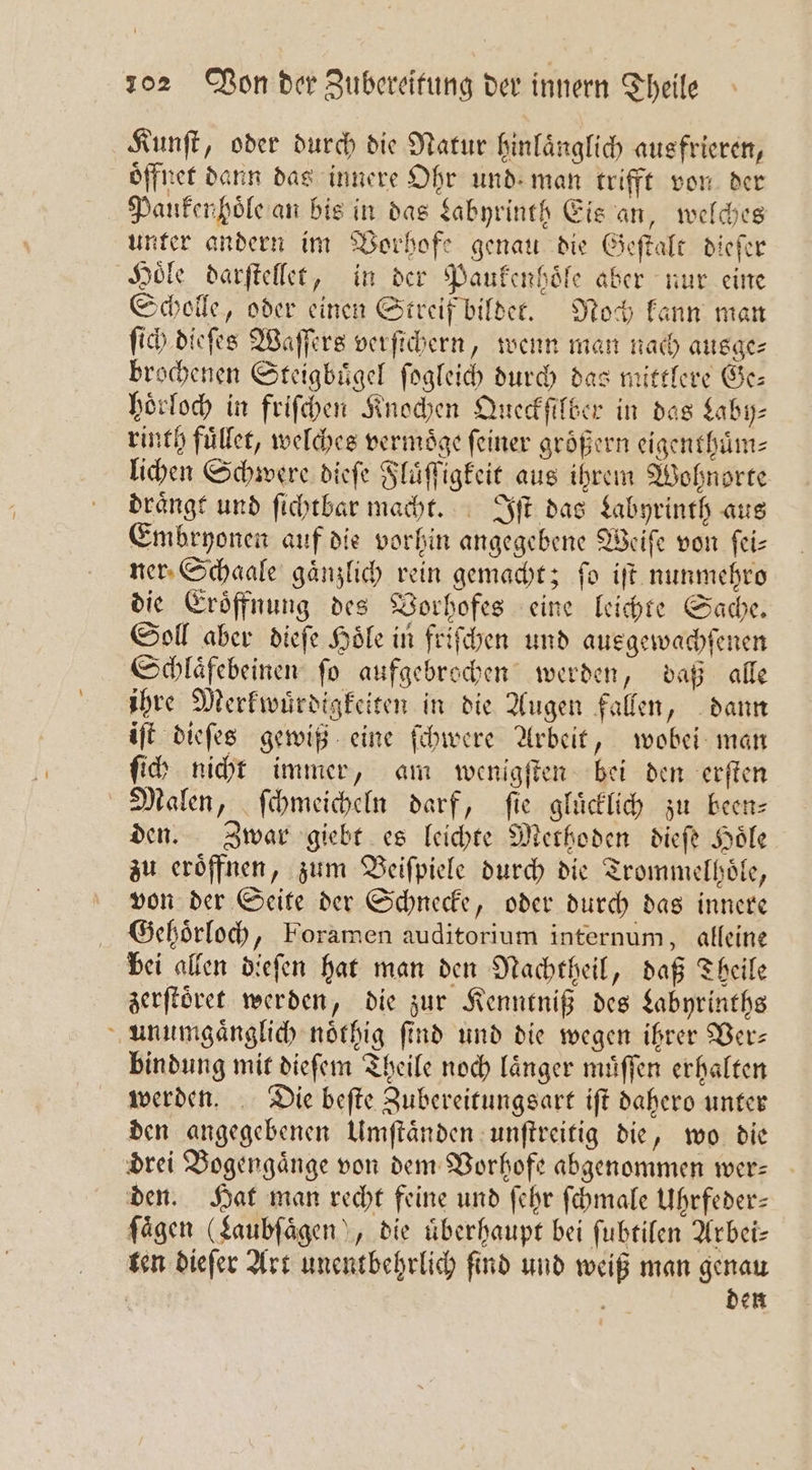 Kunſt, oder durch die Natur hinlaͤnglich ausfrieren, oͤffnet dann das innere Ohr und man trifft von der Pauken hoͤle an bis in das Labyrinth Eis an, welches unter andern im Vorhofe genau die Geſtalt dieſer Hoͤle darſtellet, in der Paukenhoͤle aber nur eine Scholle, oder einen Streif bildet. Noch kann man ſich dieſes Waſſers verſichern, wenn man nach ausge⸗ brochenen Steigbuͤgel ſogleich durch das mittlere Ge— hoͤrloch in friſchen Knochen Queckſilber in das Laby⸗ rinth fuͤllet, welches vermoͤge feiner größern eigenthuͤm⸗ lichen Schwere dieſe Fluͤſſigkeit aus ihrem Wohnorte draͤngt und ſichtbar macht. Iſt das Labyrinth aus Embryonen auf die vorhin angegebene Weiſe von ſei⸗ ner Schaale gaͤnzlich rein gemacht; ſo iſt nunmehro die Eroͤffnung des Vorhofes eine leichte Sache. Soll aber dieſe Hoͤle in friſchen und ausgewachſenen Schlaͤfebeinen ſo aufgebrochen werden, daß alle ihre Merkwuͤrdigkeiten in die Augen fallen, dann iſt dieſes gewiß eine ſchwere Arbeit, wobei man ſich nicht immer, am wenigſten bei den erſten Malen, ſchmeicheln darf, fie glücklich zu been— den. Zwar giebt es leichte Methoden dieſe Hoͤle zu eröffnen, zum Veiſpiele durch die Trommelhoͤle, von der Seite der Schnecke, oder durch das innere Gehoͤrloch, Foramen auditorium internum, alleine bei allen dieſen hat man den Nachtheil, daß Theile zerſtoͤret werden, die zur Kenntniß des Labyrinths unumgänglich noͤthig find und die wegen ihrer Ber: bindung mit dieſem Theile noch laͤnger muͤſſen erhalten werden. Die beſte Zubereitungsart iſt dahero unter den angegebenen Umſtaͤnden unſtreitig die, wo die drei Bogengaͤnge von dem Vorhofe abgenommen wer— den. Hat man recht feine und ſehr ſchmale Uhrfeder— fägen (Laubſaͤgen“, die überhaupt bei ſubtilen Arbei— ten dieſer Art unentbehrlich ſind und weiß man genau Ä | den