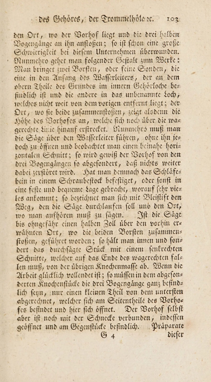 den Ort, wo der Vorhof liegt und die drei halben Dogengänge an ihn anſtoßen; ſo iſt ſchon eine große Schwierigkeit bei dieſem Unternehmen uͤberwunden. Nunmehro gehet man folgender Geſtalt zum Werke: Man bringet zwei Borſten, oder feine Sonden, die eine in den Anfang des Waſſerleiters, der an dem obern Theile des Grundes im innern Gehoͤrloche be⸗ findlich iſt und die andere in das unbenannte Loch, welches nicht weit von dem vorigen entfernt liegt; der Ort, wo ſie beide zuſammenſtoßen, zeigt alsdenn die Hoͤhe des Vorhofes an, welche ſich noch über die wa= gerechte Linie hinauf erſtrecket. NMunmehro muß man die Säge über den Waſſerleiter führen, ohne ihn je- doch zu oͤffnen und beobachtet man einen beinahe hori—⸗ sontalen Schnitt; fo wird gewiß der Vorhof von den drei Bogengaͤngen ſo abgeſondert, daß nichts weiter dabei zerſtoͤret wird. Hat man demnach das Schlaͤfe— bein in einem Schraubeſtock befeſtiget, oder ſonſt in eine feſte und bequeme Lage gebracht, worauf ſehr vie⸗ les ankommt; ſo bezeichnet man ſich mit Bleiſtift den Weg, den die Saͤge durchlaufen ſoll und den Ort, wo man aufhören muß zu fügen. Iſt die Säge bis ohngefaͤhr einen halben Zoll uͤber den vorhin er— wähnten Ort, wo die beiden Borſten zuſammen⸗ ſtoßen, gefuͤhret worden; fo hält man innen und ſon⸗ dert das durchſaͤgte Stuͤck mit einem ſenkrechten Schnitte, welcher auf das Ende des wagerechten fal— len muß, von der uͤbrigen Knochenmaſſe ab. Wenn die Arbeit gluͤcklich vollendet iſt; ſo muͤſſen in dem abgeſon⸗ derten Knochenſtuͤcke die drei Bogengaͤnge ganz befind— lich ſeyn, nur einen kleinen Theil von dem unterſten abgerechnet, welcher ſich am Seitentheile des Vorho— fes befindet und hier ſich oͤffnet. Der Vorhof ſelbſt aber iſt noch mit der Schnecke verbunden, indeſſen geoͤffnet und am Gegenſtuͤcke befindlich. Praͤparate | G 4 dieſer