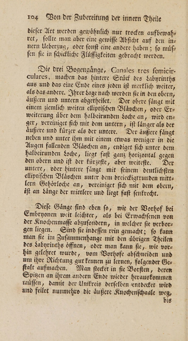 dieſer Art werden gewoͤhnlich nur trocken aufbewah⸗ ret, ſollte man aber eine gewiſſe Abſicht auf den in⸗ nern Ueberzug, oder ſonſt eine andere haben; fo muͤf⸗ fen fie in ſchickliche Fluͤſſigkeiten gebracht werden. Die drei Bogengaͤnge, Canales tres femicir- culares, machen das hintere Stuͤck des Labyrinths aus und das eine Ende eines jeden iſt merklich weiter, als das andere. Ihrer Lage nach werden ſie in den obern, äußern und untern abgetheilet. Der obere faͤngt mit einem ziemlich weiten elliptiſchen Blaͤschen, oder Er⸗ weiterung uͤber dem halbeirunden Loche an „wird en⸗ ger, vereiniget ſich mit dem untern, iſt laͤnger als der aͤußere und kuͤrzer als der untere. Der aͤußere faͤngt neben und unter ihm mit einem etwas weniger in die Augen fallenden Blaͤschen an, endiget ſich unter dem halbeirunden Loche, liegt faſt ganz horizontal gegen den obern und iſt der kuͤrzeſte, aber weiteſte. Der untere, oder hintere faͤngt mit ſeinem deutlichſten elliptiſchen Bläschen unter dem dreieckigtrunden mitt: lern Gehoͤrloche an, vereiniget ſich mit dem obern, iſt an Laͤnge der mittlere und liegt faſt ſenkrecht. Dieſe Gaͤnge ſind eben ſo, wie der Vorhof bei Embryonen weit leichter, als bei Erwachſenen von der Knochenmaſſe abzuſondern, in welcher ſie verbor⸗ gen liegen. Sind ſie indeſſen rein gemacht; ſo kann man ſie im Zuſammenhange mit den uͤbrigen Theilen des Labyrinths oͤffnen, oder man kann fie, wie vor⸗ hin gelehret wurde, vom Vorhofe abſchneiden und um ihre Richtung gut kennen zu lernen, folgender Ge⸗ ſtalt aufmachen. Man ſtecket in ſie Borſten, deren Spitzen an ihrem andern Ende wieder herauskommen muͤſſen, damit der Umkreis derſelben entdecket wird und feilet nunmehro die aͤußere Knochenſchaale ns | ig