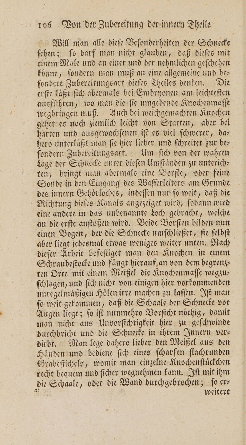 Will man alle dieſe Beſonderheiten der Schnecke ſehen; ſo darf man nicht glauben, daß dieſes mit einem Male und an einer und der nehmlichen geſchehen koͤnne, ſondern man muß an eine allgemeine und be⸗ ſondere Zubereitungsart dieſes Theiles denken. Die erſte laßt ſich abermals bei Embryonen am leichteſten ausführen, wo man die ſie umgebende Knochenmaſſe wegbringen muß. Auch bei weichgemachten Knochen gehet es noch ziemlich leicht von Statten, aber bei harten und ausgewachſenen iſt es viel ſchwerer, da⸗ hero unterlaͤßt man fie hier lieber und ſchreitet zur bes fordern Zubereitungsart. Um ſich von der wahren Lage der Schnecke unter dieſen Umſtaͤnden zu unterich⸗ ten, bringt man abermals eine Borſte, oder feine Sonde in den Eingang des Waſſerleiters am Grunde des innern Gehoͤrloches, indeſſen nur ſo weit, daß die Richtung dieſes Kanals angezeiget wird, ſodann wird eine andere in das unbenannte Loch gebracht, welche an die erſte anſtoßen wird. Beide Borſten bilden nun einen Bogen, der die Schnecke umſchließet, ſie ſelbſt aber liegt jedesmal etwas weniges weiter unten. Nach dieſer Arbeit befeſtiget man den Knochen in einem Schraubeſtocke und fängt hierauf an von dem begrenz⸗ ten Orte mit einem Meißel die Knochenmaſſe wegzu: ſchlagen, und ſich nicht von einigen hier vorkommenden unregelmaͤßigen Hoͤlen irre machen zu laſſen. Iſt man fo weit gekommen, daß die Schaale der Schnecke vor Augen liegt; ſo iſt nunmehro Vorſicht noͤthig, damit man nicht aus Unvorſichtigkeit hier zu geſchwinde durchbricht und die Schnecke in ihrem Innern ver⸗ dirbt. Man lege dahero lieber den Meißel aus den Haͤnden und bediene ſich eines ſcharfen flachrunden Grabeſtichels, womit man einzelne Knochenſtuͤckchen recht bequem und ſicher wegnehmen kann. Iſt mit ihm die Schaale, oder die Wand durchgebrochen; ſo er⸗ N weitert