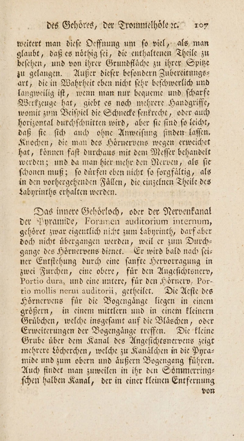 weitert man dieſe Oeffnung um ſo viel, als man glaubt, daß es noͤthig ſei, die enthaltenen Theile zu beſehen, und von ihrer Grundflaͤche zu ihrer Spitze zu gelangen. Außer dieſer beſondern Zubereitungs- art, die in Wahrheit eben nicht ſehr beſchwerlich und langweilig iſt, wenn man nur bequeme und ſcharfe Werkzeuge hat, giebt es noch mehrere Handgriffe, womit zum Beiſpiel die Schnecke ſenkrecht, oder auch horizontal durchſchnitten wird, aber ſie ſind ſo leicht, daß ſie ſich auch ohne Anweiſung finden laſſen. Knochen, die man des Hoͤrnervens wegen erweichet hat, koͤnnen faſt durchaus mit dem Meſſer behandelt werden; und da man hier mehr den Nerven, als fie ſchonen muß; ſo duͤrfen eben nicht ſo ſorgfaͤltig, als in den vorhergehenden Faͤllen, die enen Theile des | sabyrinths erhalten werden. Das innere Gehoͤrloch, oder der Nerbenkapal der Pyramide, Foramen auditorium internum, gehoͤret zwar eigentlich nicht zum Labyrinth, darf aber doch nicht uͤbergangen werden, weil er zum Durch— gange des Hoͤrnervens dienet. Er wird bald nach ſei— ner Entſtehung durch eine ſanfte Hervorragung in zwei Furchen, eine obere, fuͤr den Angeſichtsnerv, Portio dura, und eine untere, für den Hoͤrnerv, Por— tio mollis nerui auditorii, getheilet. Die Aeſte des Hoͤrnervens fuͤr die Bogengaͤnge liegen in einem groͤßern, in einem mittlern und in einem kleinern Gruͤbchen, welche insgeſamt auf die Bläschen, oder Erweiterungen der Bogengaͤnge treffen. Die kleine Grube uͤber dem Kanal des Angeſichtsnervens zeigt mehrere Loͤcherchen, welche zu Kanaͤlchen in die Pyra— mide und zum obern und äußern DBogengang führen. Auch findet man zuweilen in ihr den Soͤmmerring⸗ ſchen halben Kanal, der in einer kleinen Entfernung von