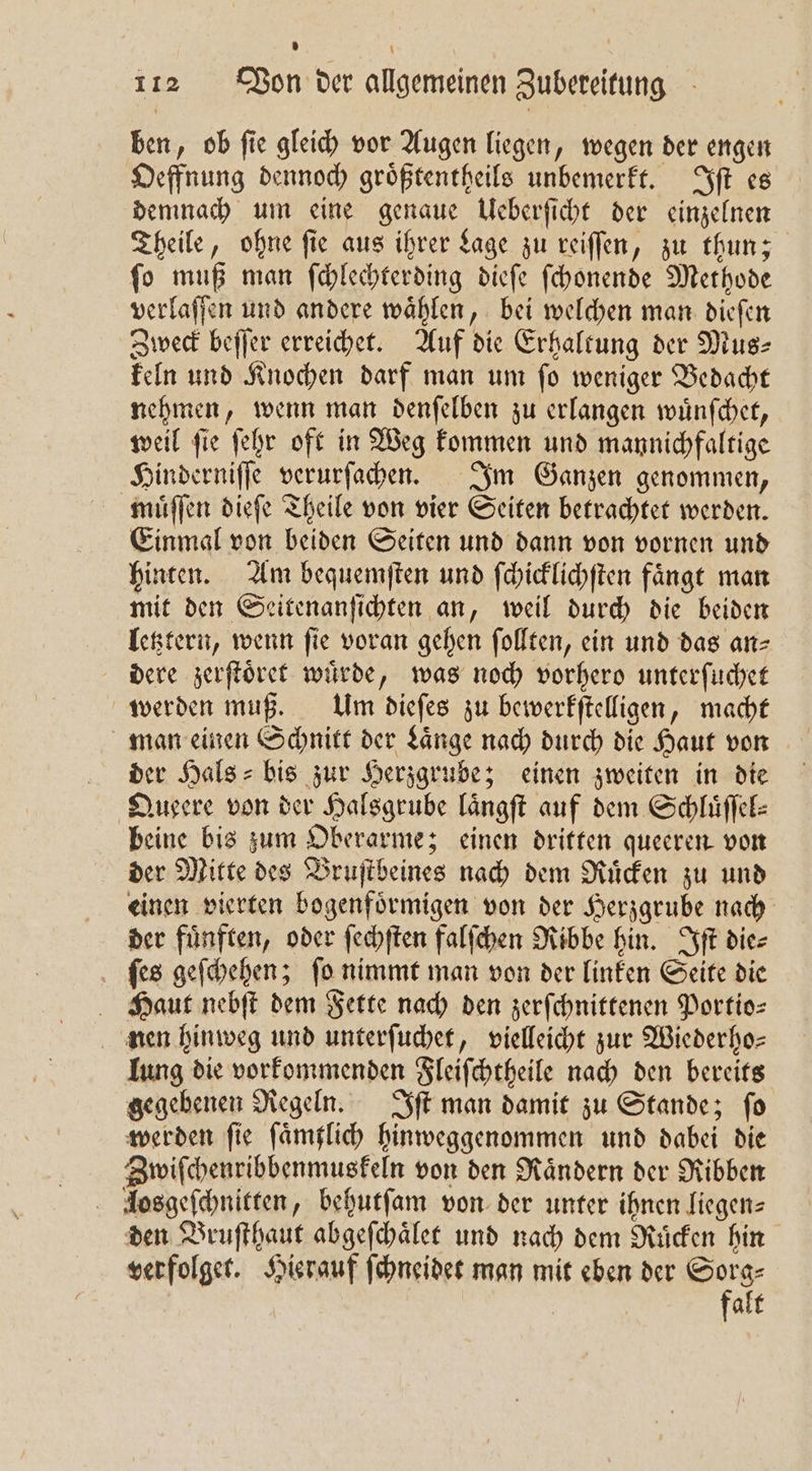 ben, ob ſie gleich vor Augen liegen, wegen der engen Oeffnung dennoch groͤßtentheils unbemerkt. Iſt es demnach um eine genaue Ueberſicht der einzelnen Theile, ohne ſie aus ihrer Lage zu reiſſen, zu thun; ſo muß man ſchlechterding dieſe ſchonende Methode verlaſſen und andere wählen, bei welchen man dieſen Zweck beſſer erreichet. Auf die Erhaltung der Mus⸗ keln und Knochen darf man um ſo weniger Bedacht nehmen, wenn man denſelben zu erlangen wuͤnſchet, weil ſie ſehr oft in Weg kommen und mannichfaltige Hinderniſſe verurſachen. Im Ganzen genommen, muͤſſen dieſe Theile von vier Seiten betrachtet werden. Einmal von beiden Seiten und dann von vornen und hinten. Am bequemſten und ſchicklichſten faͤngt man mit den Seitenanfichten an, weil durch die beiden letztern, wenn fie voran gehen ſollten, ein und das an dere zerſtoͤret wuͤrde, was noch vorhero unterſuchet werden muß. Um dieſes zu bewerkſtelligen, macht man einen Schnitt der Laͤnge nach durch die Haut von der Hals- bis zur Herzgrube; einen zweiten in die Queere von der Halsgrube laͤngſt auf dem Schluͤſſel⸗ beine bis zum Oberarme; einen dritten queeren von der Mitte des Bruſtbeines nach dem Ruͤcken zu und einen vierten bogenfoͤrmigen von der Herzgrube nach der fuͤnften, oder ſechſten falſchen Ribbe hin. Iſt die⸗ ſes geſchehen; ſo nimmt man von der linken Seite die Haut nebſt dem Fette nach den zerſchnittenen Portio: nen hinweg und unterſuchet, vielleicht zur Wiederho— ung die vorkommenden Fleiſchtheile nach den bereits gegebenen Regeln. Iſt man damit zu Stande; ſo werden fie ſaͤmtlich hinweggenommen und dabei die Zwiſchenribbenmuskeln von den Raͤndern der Ribben losgeſchnitten, behutſam von der unter ihnen liegen- den Bruſthaut abgeſchaͤlet und nach dem Ruͤcken hin verfolget. Hierauf ſchneidet man mit eben der fd alt