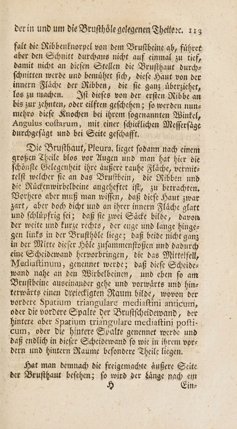 falt die Ribbenknorpel von dem Bruſtbeine ab, fuͤhret aber den Schnitt durchaus nicht auf einmal zu tief, damit nicht an dieſen Stellen die Bruſthaut durch⸗ ſchnitten werde und bemuͤhet ſich, dieſe Haut von der innern Flaͤche der Ribben, die ſie ganz uͤberziehet, los zu machen. Iſt dieſes von der erſten Ribbe an bis zur zehnten, oder eilften geſchehen; ſo werden nun⸗ mehro dieſe Knochen bei ihrem ſogenannten Winkel, Angulus coſtarum, mit einer ſchicklichen Meſſerſaͤge durchgeſaͤgt und bei Seite gefchafft. | Die Bruſthaut, Pleura, lieget ſodann nach einem großen Theile blos vor Augen und man hat hier die ſchoͤnſte Gelegenheit ihre äußere rauhe Flaͤche, vermit⸗ telſt welcher ſie an das Bruſtbein, die Ribben und die Ruͤckenwirbelbeine angeheftet iſt, zu betrachten. Vorhero aber muß man wiſſen, daß diefe Haut zwar zart, aber doch dicht und an ihrer innern Flaͤche glatt und ſchluͤpfrig ſei; daß ſie zwei Saͤcke bilde, davon der weite und kurze rechts, der enge und lange hinge- gen links in der Bruſthoͤle liege; daß beide nicht ganz in der Mitte dieſer Hole zuſammenſtoßen und dadurch eine Scheidewand hervorbringen, die das Mitkelfell, Mediaſtinum, genennet werde; daß dieſe Scheide: wand nahe an den Wirbelbeinen, und eben ſo am Bruſtbeine auseinander gehe und vorwaͤrts und hin⸗ terwaͤrts einen dreieckigten Raum bilde, wovon der vordere Spatium triangulare mediaſtini anticuni, oder die vordere Spalte der Bruſtſcheidewand, der hintere aber Spatium triangulare mediaſtini pofti- cum, oder die hintere Spalte genennet werde und daß endlich in dieſer Scheidewand ſo wie in ihrem vor⸗ dern und hintern Raume beſondere Theile liegen. Hat man demnach die freigemachte aͤußere Seite der Bruſthaut beſehen; fo wird der Laͤnge nach ein