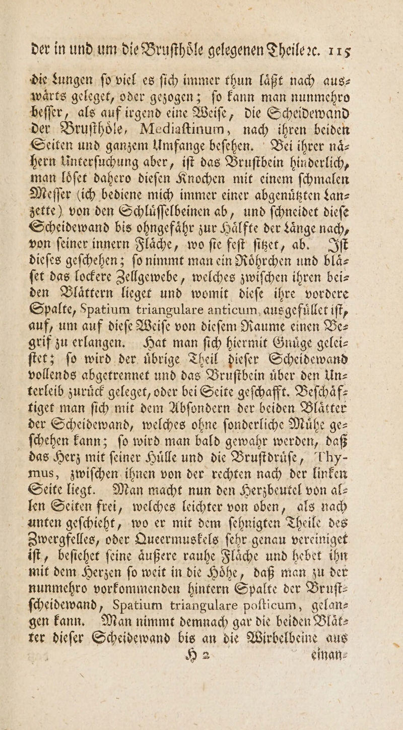 die Lungen ſo viel es ſich immer thun laͤßt nach aus⸗ waͤrts geleget, oder gezogen; ſo kann man nunmehro beſſer, als auf irgend eine Weiſe, die Scheidewand der Bruſthoͤle, Mediaſtinum, nach ihren beiden Seiten und ganzem Umfange beſehen. Bei ihrer naͤ— hern Unterſuchung aber, iſt das Bruſtbein hinderlich, man loͤſet dahero dieſen Knochen mit einem ſchmalen Meſſer (ich bediene mich immer einer abgenuͤtzten Lan⸗ zette) von den Schluͤſſelbeinen ab, und ſchneidet dieſe Scheidewand bis ohngefaͤhr zur Haͤlfte der Laͤnge nach, von feiner innern Flaͤche, wo fie feſt ſitzet, ab. Iſt dieſes geſchehen; ſo nimmt man ein Roͤhrchen und blaͤ⸗ ſet das lockere Zellgewebe, welches zwiſchen ihren beis den Blaͤttern lieget und womit dieſe ihre vordere Spalte, Spatium triangulare anticum, ausgefuͤllet iſt, auf, um auf dieſe Weiſe von dieſem Raume einen Be⸗ grif zu erlangen. Hat man ſich hiermit Gnuͤge gelei⸗ ſtet; ſo wird der uͤbrige Theil dieſer Scheidewand vollends abgetrennet und das Bruſtbein uͤber den Un⸗ terleib zuruͤck geleget, oder bei Seite geſchafft. Beſchaͤf⸗ tiget man ſich mit dem Abſondern der beiden Blaͤtter der Scheidewand, welches ohne ſonderliche Muͤhe ge— ſchehen kann; ſo wird man bald gewahr werden, daß das Herz mit feiner Huͤlle und die Bruſtdruͤſe, hy- mus, zwiſchen ihnen von der rechten nach der linken Seite liegt. Man macht nun den Herzbeutel von al⸗ len Seiten frei, welches leichter von oben, als nach unten geſchieht, wo er mit dem ſehnigten Theile des Zwergfelles, oder Queermuskels ſehr genau vereiniget iſt, beſiehet ſeine aͤußere rauhe Flaͤche und hebet ihn mit dem Herzen ſo weit in die Hoͤhe, daß man zu der nunmehro vorkommenden hintern Spalte der Bruſt⸗ ſcheidewand, Spatium triangulare poſticum, gelan- gen kann. Man nimmt demnach gar die beiden Blaͤt⸗ ter dieſer Scheidewand 15 an die Wirbelbeine aus H 2 einan⸗