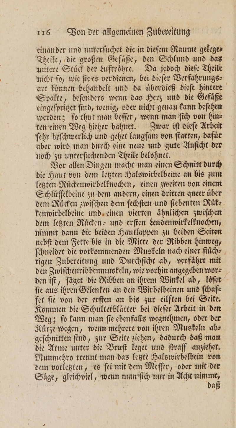 8 N\ * 116 Von der allgemeinen Zubereitung einander und unterſuchet die in dieſem Raume gelege⸗ Theile, die großen Gefaͤße, den Schlund und das untere Stuͤck der Luftroͤhre. Da jedoch dieſe Theile nicht ſo, wie ſie es verdienen, bei dieſer Verfahrungs⸗ art koͤnnen behandelt und da uͤberdieß dieſe hintere Spalte, beſonders wenn das Herz und die Gefaͤße eingeſpritzet ſind, wenig, oder nicht genau kann beſehen werden; ſo thut man beſſer, wenn man ſich von hin⸗ ten einen Weg hieher bahnet. Zwar iſt dieſe Arbeit ehr beſchwerlich und gehet langſam von ſtatten, dafür aber wird man durch eine neue und gute Anſicht der noch zu unterſuchenden Theile belohnet. Vor allen Dingen macht man einen Schnitt durch die Haut von dem letzten Halswirbelbeine an bis zum letzten Ruͤckenwirbelknochen, einen zweiten von einem Schluͤſſelbeine zu dem andern, einen dritten queer uͤber dem Ruͤcken zwiſchen dem ſechſten und ſiebenten Ruͤk⸗ kenwirbelbeine und einen vierten aͤhnlichen zwiſchen dem letzten Ruͤcken⸗ und erſten Lendenwirkelknochen, nimmt dann die beiden Hautlappen zu beiden Seiten nebſt dem Fette bis in die Mitte der Ribben hinweg, ſchneidet die vorkommenden Muskeln nach einer fluͤch⸗ tigen Zubereitung und Durchſicht ab, verfaͤhrt mit den Zwiſchenribbenmuskeln, wie vorhin angegeben wor⸗ den iſt, ſaͤget die Ribben an ihrem Winkel ab, loͤſet ſie aus ihren Gelenken an den Wirbelbeinen und ſchaf⸗ fet ſie von der erſten an bis zur eilften bei Seite. Kommen die Schulterblaͤtter bei dieſer Arbeit in den Weg; ſo kann man ſie ebenfalls wegnehmen, oder der Kuͤrze wegen, wenn mehrere von ihren Muskeln ab⸗ geſchnitten ſind, zur Seite ziehen, dadurch daß man die Arme unter die Bruſt leget und ſtraff anziehet. Munmehro trennt man das letzte Halswirbelbein von dem vorletzten, es ſei mit dem Meſſer, oder mit der Saͤge, gleichviel, wenn man ſich nur in Acht nimmt, daß
