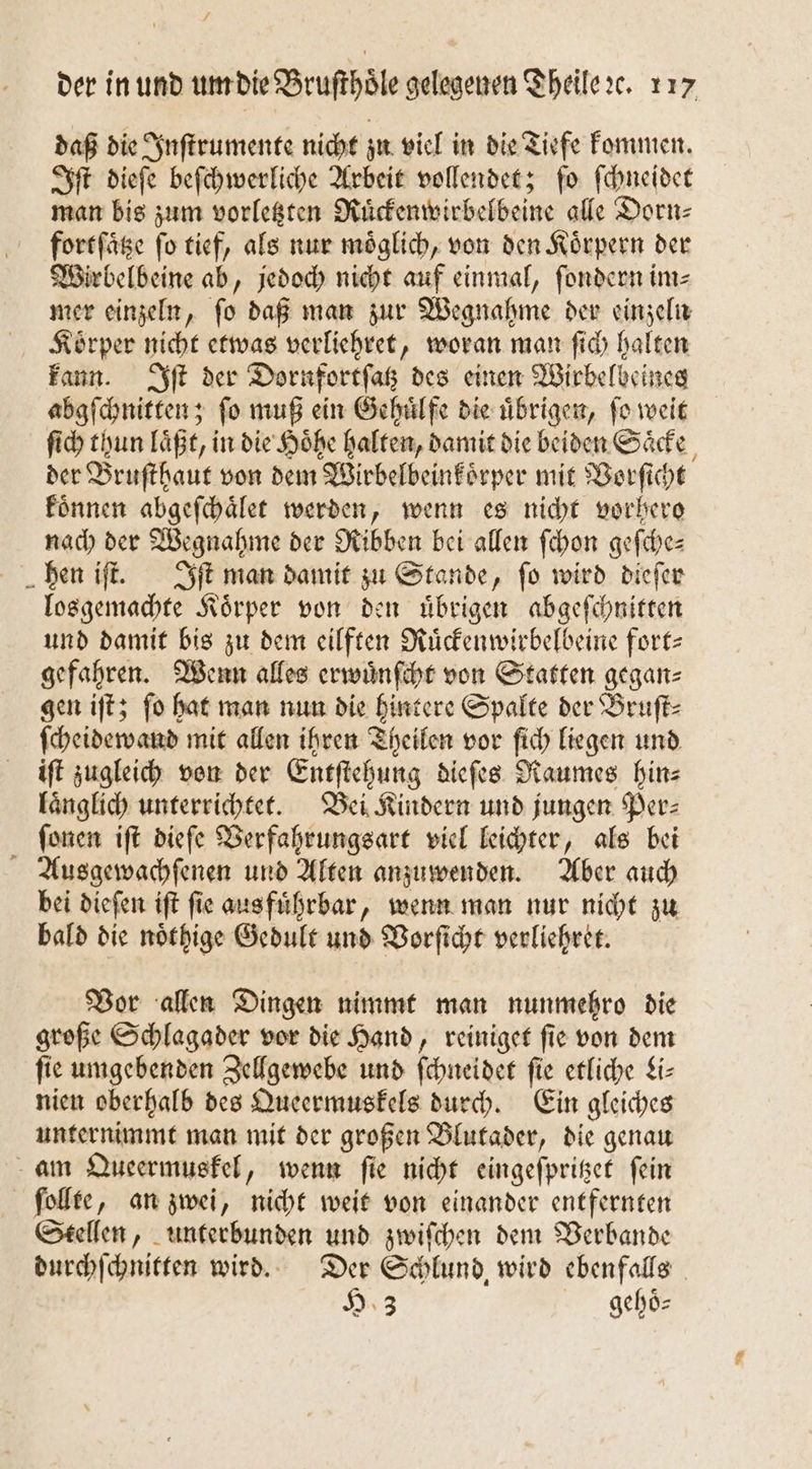 daß die Inſtrumente nicht zu viel in die Tiefe kommen. Iſt dieſe beſchwerliche Arbeit vollendet; ſo ſchneidet man bis zum vorletzten Ruͤckenwirbelbeine alle Dorn⸗ fortſaͤtze fo tief, als nur möglich, von den Körpern der Wirbelbeine ab, jedoch nicht auf einmal, ſondern im⸗ mer einzeln, ſo daß man zur Wegnahme der einzeln LKoͤrper nicht etwas verliehret, woran man ſich halten kann. Iſt der Dornfortſatz des einen Wirbelbeines abgſchnitten; ſo muß ein Gehuͤlfe die uͤbrigen, ſo weit ſich thun laͤßt, in die Hoͤhe halten, damit die beiden Saͤcke der Bruſthaut von dem Wirbelbeinkoͤrper mit Vorſicht koͤnnen abgeſchaͤlet werden, wenn es nicht vorhero nach der Wegnahme der Ribben bei allen ſchon geſche— hen iſt. Iſt man damit zu Stande, ſo wird dieſer losgemachte Koͤrper von den uͤbrigen abgeſchnitten und damit bis zu dem eilften Ruͤckenwirbelbeine fort gefahren. Wenn alles erwuͤnſcht von Statten gegan⸗ gen iſt; ſo hat man nun die hintere Spalte der Bruſt⸗ ſcheidewand mit allen ihren Theilen vor ſich liegen und iſt zugleich von der Entſtehung dieſes Raumes hin⸗ laͤnglich unterrichtet. Bei Kindern und jungen Per⸗ ſonen iſt dieſe Verfahrungsart viel leichter, als bei Ausgewachſenen und Alten anzuwenden. Aber auch bei dieſen iſt fie aus fuͤhrbar, wenn man nur nicht zu bald die noͤthige Gedult und Vorſicht verliehret. Vor allen Dingen nimmt man nunmehro die große Schlagader vor die Hand, reiniget ſie von dem fie umgebenden Zellgewebe und ſchneidet ſie etliche Liz nien oberhalb des Queermuskels durch. Ein gleiches unternimmt man mit der großen Blutader, die genau am Queermuskel, wenn ſie nicht eingeſpritzet fein ſollte, an zwei, nicht weit von einander entfernten Stellen, unterbunden und zwiſchen dem Verbande durchſchnitten wird. Der Schlund wird ebenfalls H 3 gehoͤ⸗