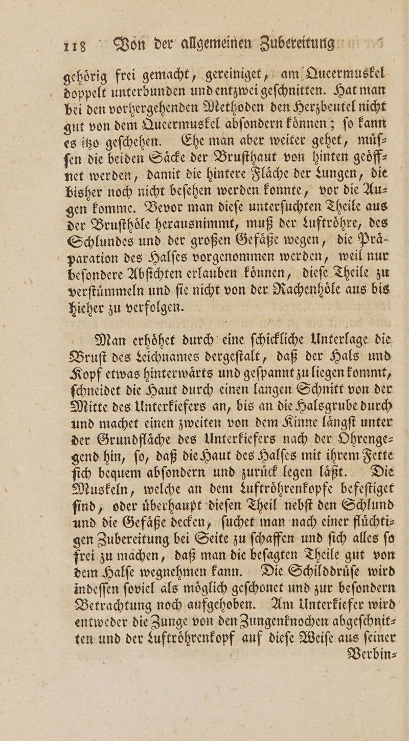gehörig frei gemacht, gereiniget, am Queermuskel doppelt unterbunden und entzwei geſchnitten. Hat man bei den vorhergehenden Methoden den Herzbeutel nicht gut von dem Queermuskel abſondern koͤnnen; fo kann es itzo geſchehen. Ehe man aber weiter gehet, müf ſen die beiden Saͤcke der Bruſthaut von hinten geoͤff⸗ net werden, damit die hintere Fläche der Lungen, die bisher noch nicht beſehen werden konnte, vor die Au⸗ gen komme. Bevor man diefe unterſuchten Theile aus der Bruſthoͤle herausnimmt, muß der Luftroͤhre, des Schlundes und der großen Gefäße wegen, die Prä- paration des Halſes vorgenommen werden, weil nur beſondere Abſichten erlauben koͤnnen, dieſe Theile zu verſtuͤmmeln und fie nicht von der Rachenhoͤle aus bis hieher zu verfolgen. | | | Man erhoͤhet durch eine ſchickliche Unterlage die Bruſt des Leichnames dergeſtalt, daß der Hals und Kopf etwas hinterwaͤrts und geſpannt zu liegen kommt, ſchneidet die Haut durch einen langen Schnitt von der Mitte des Unterkiefers an, bis an die Halsgrube durch und machet einen zweiten von dem Kinne laͤngſt unter der Grundfläche des Unterkiefers nach der Ohrenge⸗ gend hin, ſo, daß die Haut des Halſes mit ihrem Fette ſich bequem abſondern und zuruͤck legen laͤßt. Die Muskeln, welche an dem Luftroͤhrenkopfe befeſtiget ſind, oder uͤberhaupt dieſen Theil nebſt den Schlund und die Gefaͤße decken, ſuchet man nach einer fluͤchti⸗ gen Zubereitung bei Seite zu ſchaffen und ſich alles ſo frei zu machen, daß man die beſagten Theile gut von dem Halſe wegnehmen kann. Die Schilddruͤſe wird indeſſen ſoviel als moͤglich geſchonet und zur beſondern Betrachtung noch aufgehoben. Am Unterkiefer wird entweder die Zunge von den Zungenknochen abgeſchnit⸗ ten und der Luftroͤhrenkopf auf dieſe Weiſe aus ſeiner | Verbin⸗