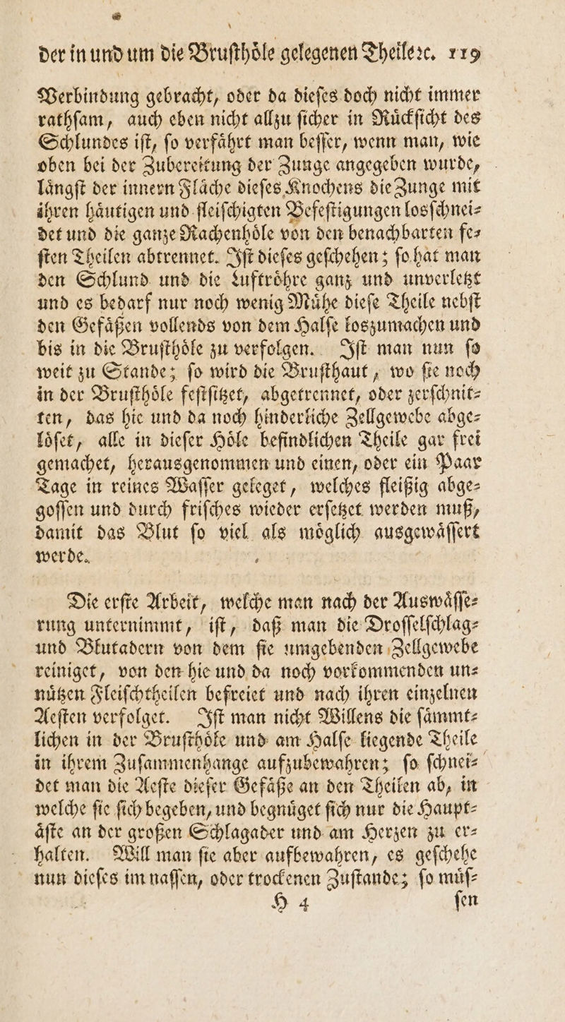 ® * der in und um die Bruſthoͤle gelegenen Theile ꝛc. 119 Verbindung gebracht, oder da dieſes doch nicht immer rathſam, auch eben nicht allzu ſicher in Ruͤckſicht des Schlundes iſt, ſo verfaͤhrt man beſſer, wenn man, wie oben bei der Zubereitung der Zunge angegeben wurde, laͤngſt der innern Flaͤche dieſes Knochens die Zunge mit ihren haͤutigen und fleiſchigten Befeſtigungen losſchnei⸗ det und die ganze Rachenhoͤle von den benachbarten fe⸗ ſten Theilen abtrennet. Iſt dieſes geſchehen; ſo hat man den Schlund und die Luftroͤhre ganz und unverletzt und es bedarf nur noch wenig Muͤhe dieſe Theile nebſt den Gefaͤßen vollends von dem Halſe loszumachen und bis in die Bruſthoͤle zu verfolgen. Iſt man nun fo weit zu Stande; fo wird die Bruſthaut, wo ſie noch in der Bruſthoͤle feſtſitzet, abgetrennet, oder zerſchnit⸗ ten, das hie und da noch hinderliche Zellgewebe abge⸗ loͤſet, alle in dieſer Hoͤle befindlichen Theile gar frei gemachet, herausgenommen und einen, oder ein Paar Tage in reines Waſſer geleget, welches fleißig abge- goſſen und durch friſches wieder erſetzet werden muß, damit das Blut ſo viel als moͤglich ausgewaͤſſert werde. ei Die erſte Arbeit, welche man nach der Auswaͤſſe⸗ rung unternimmt, iſt, daß man die Droſſelſchlag— und Blutadern von dem ſie umgebenden Zellgewebe reiniget, von den hie und da noch vorkommenden un⸗ nuͤtzen Fleiſchtheilen befreiet und nach ihren einzelnen Aeſten verfolget. Iſt man nicht Willens die ſaͤmmt⸗ lichen in der Bruſthoͤle und am Halſe liegende Theile in ihrem Zuſammenhange aufzubewahren; fo ſchnei⸗ det man die Aeſte dieſer Gefaͤße an den Theilen ab, in welche ſie ſich begeben, und begnuͤget ſich nur die Haupt⸗ aͤſte an der großen Schlagader und am Herzen zu er⸗ halten. Will man ſie aber aufbewahren, es geſchehe nun dieſes im naſſen, oder trockenen Zuſtande; ſo muͤſ⸗ z H 4 ſen